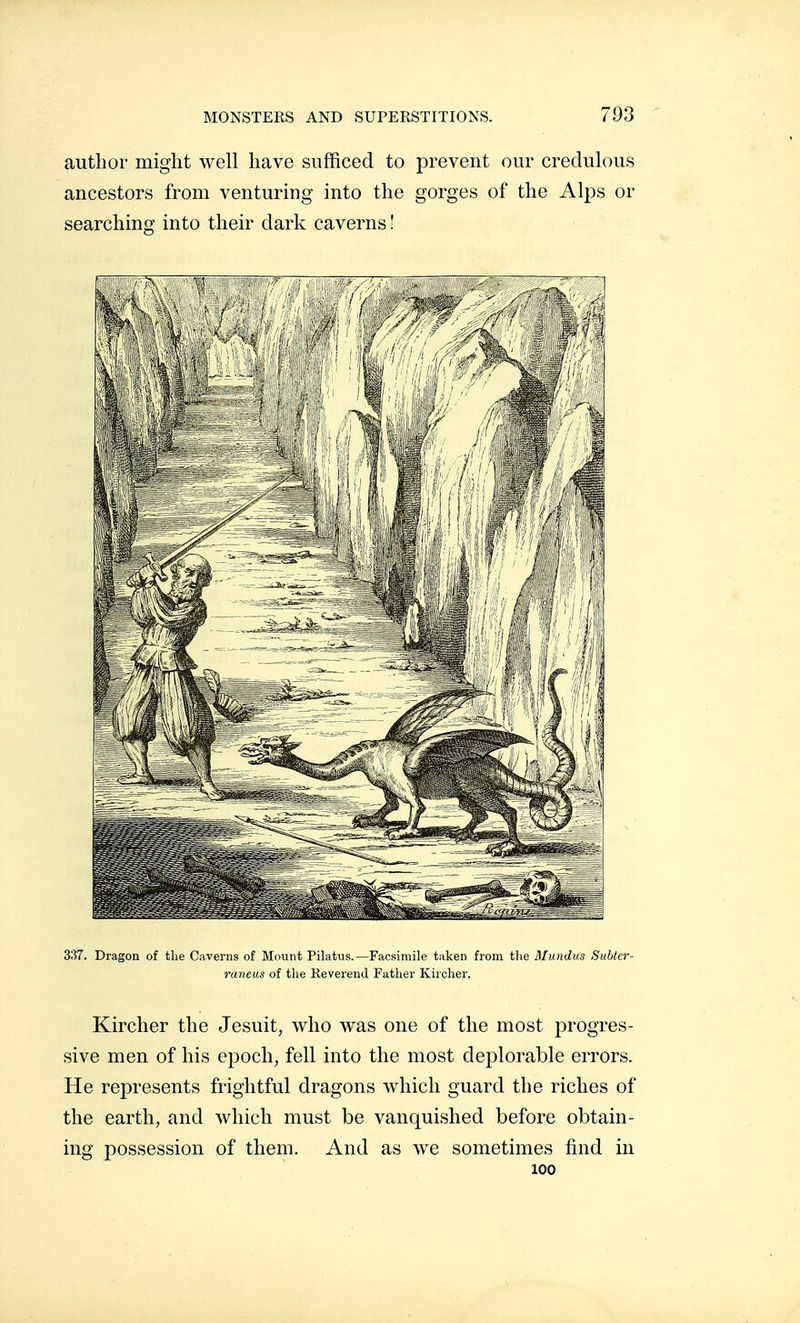 author might well have sufficed to prevent our credulous ancestors from venturing into the gorges of the Alps or searching into their dark caverns ! 337. Dragon of the Caverns of Mount Pilatus.—Facsimile taken from tlie Mundus Subter- raneus of the Eeverend Father Kircher. Kircher the Jesuit, who was one of the most progres- sive men of his epoch, fell into the most dej)lorable errors. He represents frightful dragons which guard the riches of the earth, and which must be vanquished before obtain- ing possession of them. And as Ave sometimes find in 100