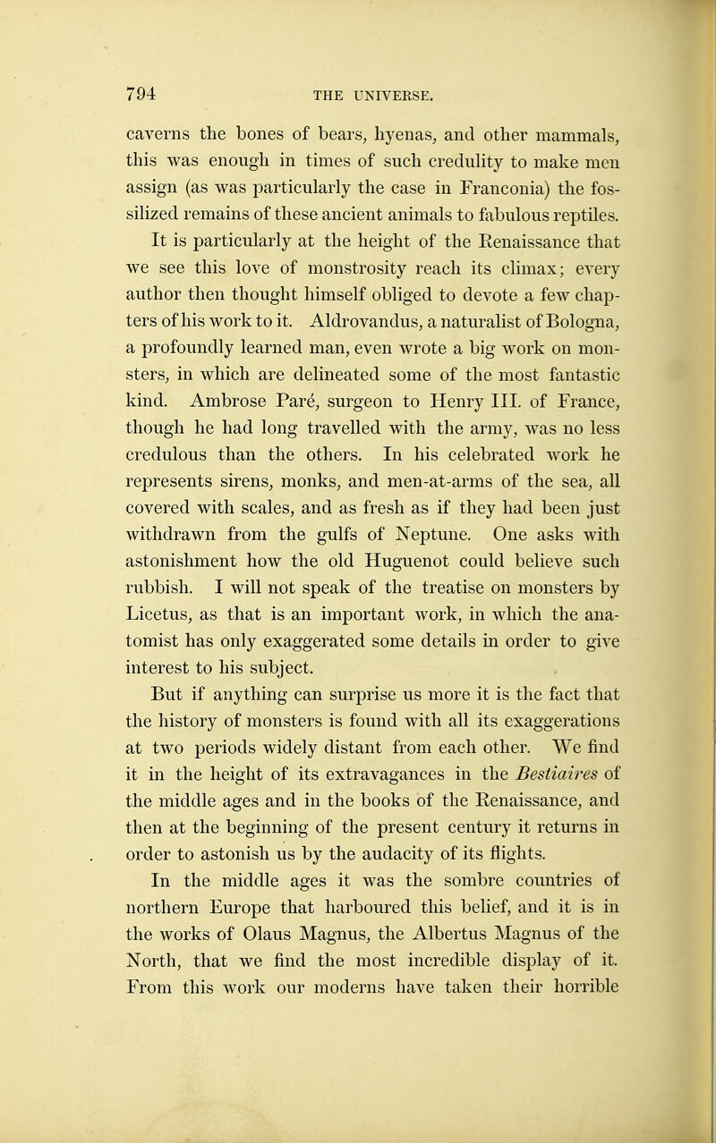 caverns the bones of bears, hyenas, and other mammals, this was enough in times of such creduhty to make men assign (as was particularly the case in Franconia) the fos- silized remains of these ancient animals to fabulous reptiles. It is particularly at the height of the Eenaissance that we see this love of monstrosity reach its climax; every author then thought himself obliged to devote a few chap- ters of his work to it. Aldro vandus, a naturalist of Bologna, a profoundly learned man, even wrote a big work on mon- sters, in which are delineated some of the most fantastic kind. Ambrose Paré, surgeon to Henry III. of France, though he had long travelled with the army, was no less credulous than the others. In his celebrated work he represents sirens, monks, and men-at-arms of the sea, all covered with scales, and as fresh as if they had been just withdrawn from the gulfs of Neptune. One asks with astonishment how the old Huguenot could believe such rubbish. I will not speak of the treatise on monsters by Licetus, as that is an important work, in which the ana- tomist has only exaggerated some details in order to give interest to his subject. But if anything can surprise us more it is the fact that the history of monsters is found with all its exaggerations at two periods widely distant from each other. We find it in the height of its extravagances in the Bestiaires of the middle ages and in the books of the Renaissance, and then at the beginning of the present century it returns in order to astonish us by the audacity of its flights. In the middle ages it was the sombre countries of northern Europe that harboured this belief, and it is in the works of Olaus Magnus, the Albertus Magnus of the North, that we find the most incredible display of it. From this work our moderns have taken their horrible