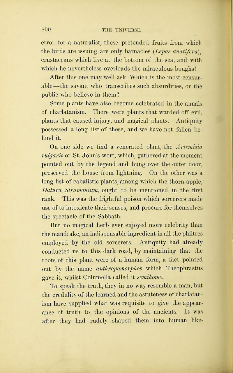 error for a naturalist, these pretended fruits from which the birds are issuing are only barnacles {Lepas anatifera), crustaceans which live at the bottom of the sea, and with which he nevertheless overloads the miraculous boughs ! After this one may well ask, Which is the most censur- able—the savant who transcribes such absurdities, or the public who believe in them? Some plants have also become celebrated in the annals of charlatanism. There were plants that warded off evil, plants that caused injury, and magical plants. Antiquity possessed a long list of these, and we have not fallen be- hind it. On one side we find a venerated plant, the Artemisia vulgaris or St. John's-wort, which, gathered at the moment pointed out by the legend and hung over the outer door, preserved the house from lightning. On the other was a long list of cabalistic plants, among which the thorn-apple, Datura Stramonium, ought to be mentioned in the first rank. This was the frightful poison which sorcerers made use of to intoxicate their senses, and procure for themselves the spectacle of the Sabbath. But no magical herb ever enjoyed more celebrity than the mandrake, an indispensable ingredient in all the philtres employed by the old sorcerers. Antiquity had already conducted us to this dark road, by maintaining that the roots of this plant were of a human form, a fact pointed out by the name anthropomorphos which Theophrastus gave it, whilst Columella called it semihomo. To speak the truth, they in no way resemble a man, but the credulity of the learned and the astuteness of charlatan- ism have supplied what was requisite to give the appear- ance of truth to the opinions of the ancients. It was after they had rudely shaped them into human like-