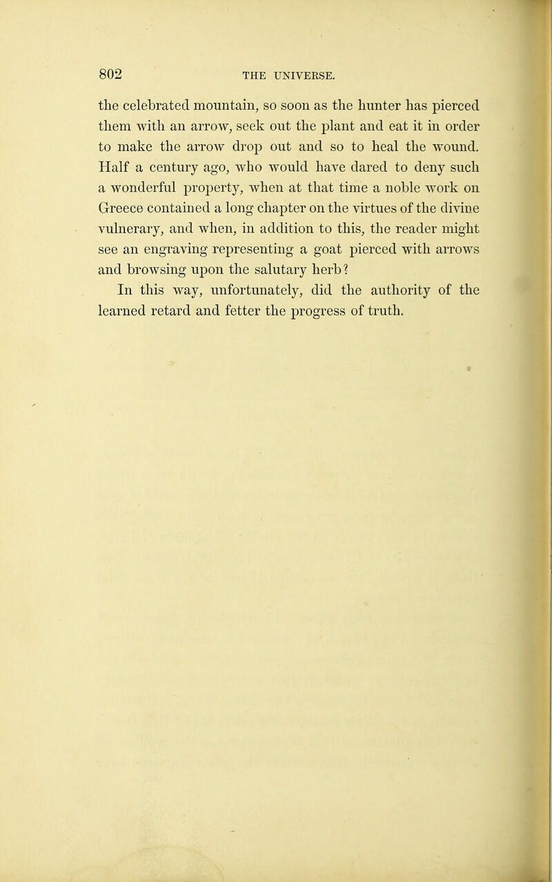 the celebrated mountain, so soon as tlie hunter has pierced them with an arrow, seek out the plant and eat it in order to make the arrow drop out and so to heal the wound. Half a century ago, who would have dared to deny such a wonderful property, when at that time a noble work on Greece contained a long chapter on the virtues of the divine vulnerary, and when, in addition to this, the reader might see an engraving representing a goat pierced with arrows and browsing upon the salutary herb ? In this way, unfortunately, did the authority of the learned retard and fetter the progress of truth.