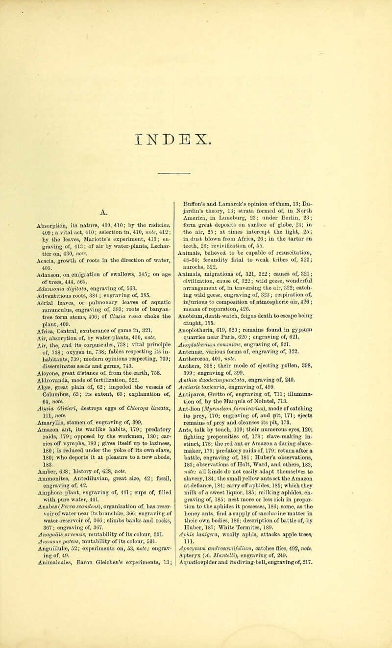 INDEX, A. Absorption, its nature, 409, 410; by the radicles, 409 ; a vital act, 410 ; selection in, 410, note, 412 ; by the leaves, Mariotte's experiment, 413 ; en- graving of, 413 ; of air by water-plants, Lechar- tier on, 430, rwle. Acacia, growth of roots in the direction of water, 405. Adauson, on emigration of swallows, 345 ; on age of trees, 444, 565. Adansonia digitata, engraving of, 5G3. Adventitious roots, 384 ; engraving of, 385. Aërial leaves, or pulmonary leaves of aquatic ranunculus, engraving of, 393; roots of banyan- tree form stems, 406; of Clusia rosea choke the plant, 409. Africa, Central, exuberance of game in, 321. Air, absorption of, by water-plants, 430, note. Air, the, and its corpuscules, Ï38 ; vital principle of, 738; oxygen in, 738; fables respecting its in- habitants, 739; modern opinions respecting, 739; disseminates seeds and germs, 740. Alcyone, great distance of, from the earth, 758. Aldrovanda, mode of fertilization, 522. AlgEe, great plain of, 62 ; impeded the vessels of Columbus, 63; its extent, 63; explanation of, 64, note. Ahjsia Olivieri, destroys eggs of Chlorops linmta, 111, note. Amaryllis, stamen of, engraving of, 399. Amazon ant, its warlike habits, 179; predatory raids, 179 ; opposed by the workmen, 180 ; car- ries off nymphs, ISO ; gives itself up to laziness, 180 ; is reduced under the yoke of its own slave, 180; who deports it at pleasure to a new abode, 183. Amber, 638 ; history of, 638, note. Ammonites, Antediluvian, great size, 42 ; fossil, engraving of, 42. Amphora plant, engraving of, 441 ; cups of, fiUed with pure water, 441. Anabaa (Perca scandens), organization of, has reser- voir of water near its branchitC, 360; engraving of water-reservoir of, 366 ; cUmbs banks and rocks, 367 ; engiuving of, 367. Anagallis arvensis, mutability of its colour, 501. Anemone patens, mutability of its coloiu', 501. Anguillulae, 52; experiments on, 63, jiote; engrav- ing of, 49. Animalcules, Baron Gleichen's experiments, 13 ; Buffon's and Lamarck's opinion of them, 13; Du- jardin's theory, 13; strata formed of, in North America, in Luneburg, 23 ; under Berlin, 23 ; form great deposits on surface of globe, 24; in the air, 25 ; at times intercept the light, 25 ; in dust blown from Africa, 26 ; in the tartar on teeth, 26; revivification of, 55. Animals, believed to be capable of resuscitation, 48-50; fecundity fatal to weak tribes of, 322; aurochs, 322. Animals, migrations of, 321, 322 ; causes of, 321 ; civilization, cause of, 322 ; wild geese, wonderful an-angenieut of, in traversing the air, 322; catch- ing wild geese, engraving of, 323 ; respiration of, injurioiis to composition of atmospheric air, 426 ; means of reparation, 426. Anobium, death-watch, feigus death to escape being caught, 155. Anoplotheria, 619, 620 ; remains found in gypsum quarries near Paris, 620 ; engraving of, 621. Anoplotheriniii commune, engraving of, 621. Antennae, various forms of, engraving of, 122. Antherozoa, 401, note. Anthers, 398 ; their mode of ejecting pollen, 398, 399 ; engraving of, 399. Anthia duodecimpunctata, engraving of, 240. Antiaris toxicaria, engraving of, 499. Antiparos, Grotto of, engraving of, 711 ; illumina- tion of, by the Marquis of Nohitel, 713. Ant-lion (Myrmeleon formicanas), mode of catching its prey, 170; engraving of, and pit, 171; ejects remains of prey and cleanses its pit, 173. Ants, talk by touch, 119; their numerous eyes, 120; fighting propensities of, 178 ; slave-making in- stinct, 178; the red ant or Amazon a daring slave- maker, 179; predatory raids of, 179; return after a battle, engraving of, 181 ; Huber's observations, 183; observations of Holt, Ward, and others, 183, ■note: all kinds do not easily adapt themselves to slavery, 184; the small yellow ants set the Amazon at defiance, 184; carry off aphides, 185; which they milk of a sweet liquor, 185; mUking aphides, en- graving of, 185; nest more or less rich in propor- tion to the aphides it possesses, 186; some, as the honey-ants, find a supply of saccharine matter in tlieir own bodies, 186; description of battle of, by Huber, 187; White Termites, 189. Aphis lanigera, woolly aphis, attacks apple-trees, 111. Apocynum androsœmifolium, catches flies, 492, note. Aptéryx (A. Mantelli), engraving of, 249. Aquatic spider and its diving beU, engraving of, 217.