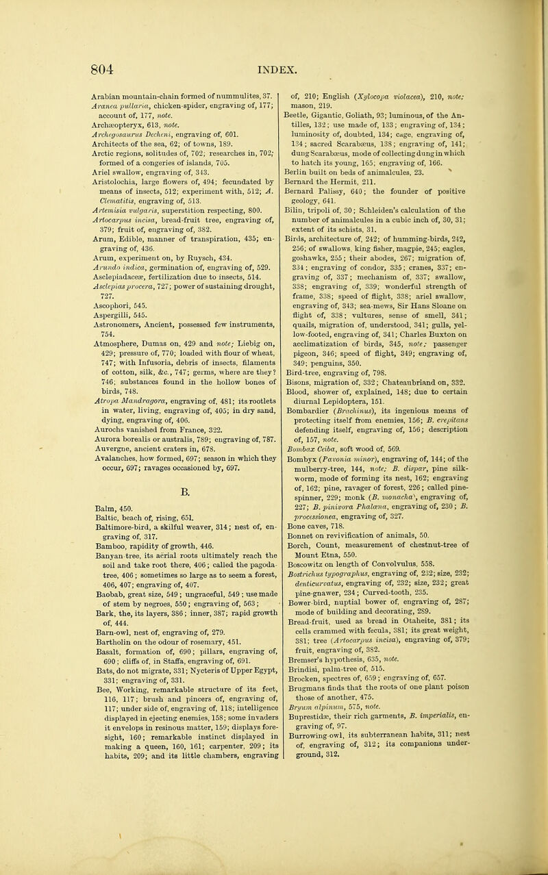 Arabian mountain-chain formed of nummuiites, 37. Aranm puUwia, chicken-spider, engraving of, 177; accoiint of, 177, note. Arcliseopteryx, 613, note. Archegosaurus Vechaiiy engraving of, 601. Arcliitect3 of tlie sea, 62; of towTis, 189. Arctic regions, solitudes of, 702; researches in, 702; formed of a congeries of islands, 705. Ariel swallow, engraving of, 343. Aristolochia, large flowers of, 494; fecundated by means of insects, 512; experiment with, 512; A. Clematitis, engraving of, 513. Artemisia vulgaris, superstition respecting, 800. Arlocarpus incisa, bread-fruit tree, engraving of, 379; fruit of, engraving of, 382. Arum, Edible, manner of transpiration, 435; en- graving of, 436. Aram, experiment on, by Ruysch, 434. Anmdo indica, germination of, engraving of, 529. AsclepiadacesE, fertilization due to insects, 514. Asclepiasprocera, 727; power of sustaining drought, 727. Ascophori, 645. Aspergilli, 545. Astronomers, Ancient, possessed few instruments, 754. Atmosphere, Dumas on, 429 and note; Liebig on, 429; pressure of, 770; loaded with flour of wheat, 747; with Infusoria, debris of insects, filaments of cotton, silk, &c., 747; germs, where are they? 746; substances found in the hollow bones of birds, 748. Atropa Mandmgora, engraving of, 481; its rootlets in water, living, engraving of, 405; in dry sand, dying, engraving of, 406. Aurochs vanished from France, 322. Aurora borealis or australis, 789; engraving of, 787. Auvergne, ancient craters in, 678. Avalanches, how formed, 697; season in which they occur, 697; ravages occasioned by, 697. B. Balm, 450. Baltic, beach of, rising, 651, Baltimore-bird, a skilful weaver, 314 ; nest of, en- graving of, 317. Bamboo, rapidity of growth, 446. Banyan-tree, its aerial roots ultimately reach the soil and take root there, 406 ; called the pagoda- tree, 406 ; sometimes so large as to seem a forest, 406, 407; engraving of, 407. Baobab, great size, 549 ; ungraceful, 549 ; use made of stem by negroes, 550 ; engraving of, 563 ; Bark, the, its layers, 386 ; inner, 387; rapid growth of, 444. Barn-owl, nest of, engraving of, 279. Bartholin on the odour of rosemary, 451. Basalt, formation of, 690 ; pillars, engraving of, 690 ; cliffs of, in StaflFa, engi-aving of, 691. Bats, do not migrate, 331 ; Nycteris of Upper Egypt, 331; engraving of, 331. Bee, Working, remarkable structure of its feet, 116, 117; brush and pincers of, engraving of, 117; under side of, engraving of, 118; intelligence displayed in ejecting enemies, 158; some invaders it envelops in resinous matter, 159; displays fore- sight, 160 ; remarkable instinct displayed in making a queen, 160, 161; carpenter, 209; its habits, 209; and its little chambers, engraving of, 210; English (_Xylocopa violacea), 210, note: mason, 219. Beetle, Gigantic, Goliath, 93; luminous, of the An- tilles, 132 ; use made of, 133 ; engraving of, 134 : luminosity of, doubted, 134; cage, engraving of, 134; sacred Scarabaeus, 138; engraving of, 141; dungScarabaius, mode of collectingdung in which to hatch its young, 165; engraving of, 166. Berlin built on beds of animalcules, 23. Bernard the Hermit, 211. Bernard Palissy, 640 ; the founder of positive geology, 641. Bilin, tripoli of, 30 ; Schleiden's calculation of the number of animalcules in a cubic inch of, 30, 31; extent of its schists, 31. Birds, architecture of, 242; of humming-birds, 242, 256; of swallows, king fisher, magpie, 245; eagles, goshawks, 255; their abodes, 267; migration of, 334; engraving of condor, 335; cranes, 337; en- graving of, 337 ; mechanism of, 337; swallow, 338; engraving of, 339; wonderful strength of frame, 338; speed of flight, 338; ariel swallow, engraving of, 343; sea-mews. Sir Hans Sloane on flight of, 338 ; vultures, sense of smell, 341 ; quails, migration of, understood, 341; gulls, yel- low-footed, engraving of, 341; Charles Buxton on acclimatization of birds, 345, note; passenger pigeon, 346; speed of flight, 349; engraving of, 349; penguins, 350. Bird-tree, engraving of, 798. Bisons, migration of, 332 ; Chateaubriand on, 332. Blood, shower of, explained, 148; due to certain diurnal Lepidoptera, 151. Bombardier (Brachinus), its ingenious means of protecting itself from enemies, 156; J3. crepitans defending itself, engraving of, 156; description of, 157, note. Sombax Ceiba, soft wood of, 569. Bombyx (Pavonia minor), engraving of, 144; of the mulberry-tree, 144, note; B. dispar, pine sUk- worm, mode of forming its nest, 162; engraving of, 162; pine, ravager of forest, 226 ; called pine- spinner, 229; monk (B. monachal, engraving of, 227; B. pinivora Phalana, engraving of, 230 ; B. processionea, engraving of, 327. Bone caves, 718. Bonnet on revivification of animals, 50. Borch, Count, measurement of chestnut-tree of Mount Etna, 550. Boscowitz on length of Convolvulus, 558. Bostriclius typography's, engraving of, 232; size, 232; denticurvatus, engraving of, 232; size, 232; great pine-gnawer, 234; Curved-tooth, 235. Bower-bird, nuptial bower of engraving of, 287; mode of building and decorating, 289. Bread-fruit, used as bread in Otaheite, 381 ; its cells crammed with fecula, 381; its great weight, 381; tree {Artocarpus incisa), engraving of, 379; fruit, engraving of, 382. Bremser's hypothesis, 635, note. Brindisi, palm-tree of, 515. Brocken, spectres of, 659 ; engraving of, 657. Brugmans finds that the roots of one plant poison those of another, 475. Bryum olpinum, 575, note. Buprestidïe, their rich garments, B. itnperialis, en- graving of, 97. Burrowing-owl, its subterranean habits, 311; nest of, engraving of, 312; its companions under- ground, 312.