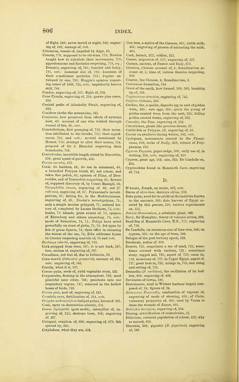 of flight, 349; never travel at night, 349; engrav- ing of, 319; carnage of, 350. Columbiis, vessels of, impeded by Algae, 63. Comets, 77S; supposed to be old stars. 770; Newton taught how to calculate their movements, 779; apprehensions and fantasies respecting, 779, seq.; Donati's, engraving of, 780 ; bearded and hairy, 781, note: immense size of, 782; looseness of their constituent particles, 782 ; Jupiter en- veloped by one, 783; Huggin's opinion respect- ing comet of 1866, 783, note; imperfectly known still, 784. Condor, engraving of, 335; flight of, 338. Cone Pyralis, engraving of, 234; gnaws pine cones, 235. Conical peaks of Admiralty Strait, engraving of, 653. Conifene clothe the mountains, 543. Conjurors, how preserved from efiects of extreme heat, 49; account of one who walked tlu-ough tunnel of fire, 49, note. Constellations, first grouping of, 742; their inven- tion attributed to the Greeks, 753 ; their signifi- cance, 753, and note: several mentioned by Homer, 753; attempt to alter their names, 754; proposal of Sir J. Herschel respecting their boundaries, 754. Convolvulus, incredible length stated by Boscowitz, 558; great speed of growth, 558. Conyza coerulea, 573. Coral, its builders, 64; its use in ornament, 64; a branched Polypus tnmk, 65; red colour, and takes line piolish, 65; opinion of Pliny, of Dios- corides, and of Tournefort respecting, 65; flowers of, supposed discovery of, by Count Mai-aigli, 66; CaryojjhUlia ramea, engraving of, 66; red (C. rubrum), engraving of, 67; Peyssonnel's investi- gations, 67; fishing for, in the Mediteiranean, engraving of, 69 ; Nicolaï's investigations, 71 ; only a simple marine polypoid, 71; natural his- tory of, completed by Lacaze Duthiers, 71, note: banks, 72; islands, great extent of, 73; opinion of Ehrenberg and others respecting, 73, note: mode of formation, 74, 75; Polypi have acted , powerfully on crust of globe, 73, 74; fed upon by fish of genus Sparus, 74; their office in cleansing the waters of the sea, 76; Ellis addresses hymn to Creator respecting marvels of, 76 and 7iote. Cordiceps robertii, engraving of, 743. Cork stripped from trees, 387; it is not bark, 387; tree, section of, engraving of, 387. Cornelians, red tint of, due to Infusoria, 32. Corn-weevil {Calandm granaria), account of, 364, note: engraving of, 365. Corolla, what it is, 397. Corozo palm, seeds of, yield vegetable ivory, 525. Corpuscules, floating in the atmosphere, 746; most plentiful near cities, 746 ; peiLetrate into our respiratory organs, 747; retained in the hollow bones of birds, 748. Corvus pica, nest of, engraving of, 243. Corydalis cava, fertilization of, 514, note, Corijpha umbracidifei a (taliput palm), leaves of, 395. Cossi, carry on destruction silently, 231. Cosstis ligniperda (goat-moth), caterpillar of, en- graving of, 115; destroys trees, 206; engraving of, 207. Cotopaxi, eruption of, 680; engraving of, 679; fish ejected by, 685. Cotyledons, what they are, 524. Cow-tree, a native of the Caracas, 461; yields milk, 461; engraving of process of extracting the milk, 463. Crab, hermit, 212; soldier, 212. Cranes, migration of, 337; engraving of, 337. Craters, ancient, of France and Italy, 673. Creation, Chinese account of, 4; Scandinavian ac- count of, 5; time of, various theories respecting, 629. Creator, the Chinese, 4; Scandinavian, 6. Cretaceous formation, 614. Crust of the earth, how formed, 589, 590; breaking up of, 589. Crijptococcv£ cerevisiœ, engraving of, 745. Caciftra thebaica, 539. Cuckoo, the, a spoiler, deposits egg in nest of golden wren, 284; eats eggs, 284; ejects the young of golden-crested wren from the nest, 285; killing golden-crested wrens, engraving of, 285. Curculio, the Pine, engraving of, 154. Curcuiiones, gleam like precious stones, 97. Cuttle-fish or Polypus, 42; engraving of, 43. Cuvier on swallows during winter, 342, note. Cyclopean, monuments erected by the Phoeni- cians, 630; rocks of Sicily, 656; retreat of Poly- phemus, 659. Cypjerus Papyrus, paper-sedge, 388; early use of, in writing, 388, noie; engraving of, 389 Cypress, great age, 565; size, 565; De CandoUe on, 565. Cyprinodons found in. Mammoth Cave, engraving of, 714. D. D'Acosta, Joseph, on maize, 452, note. Dacus of olive-tree, destroys olives, 110. Date-palm, need for its artificial fecundation known to the ancients, 509; date harvest of Egypt as- sured by this process, 510; various experiments on, 511. Datura Stramonium, a cabalistic plant, 800. Davy, Sir Humphry, theory of volcanic action, 686. Dead Sea of Mammoth Cave, TJ.S,, 717; engraving of, 718. De CandoUe, on enormous size of lime-tree, 546; on cypress, 565; on the age of trees, 566. Deluges of the post-tertiary epoch, 62S. Denderah, zodiac of, 630. Deserts, 721; sometimes a sea of sand, 721; some- times covered with verdure, 721 ; sometimes stony, rugged soil, 721; aspect of, 722; oases in, 722; monotony of, 727; in Upper Egypt, aspect of, 727; great heat in, 728; mirage in, 733; sun rising and setting of, 733. Desmodia {D. oscillans), the oscillation of its leaf- lets, 489; engraving of, 490. Devourers of towns, 189. Diatomaceae, mud in Wismar harbour largely com- posed of, 24; figures of, 24. Dictamnv.s Fraxinella, combustion of vapoirrs of, engraving of mode of showing, 458 ; of Crete, vulnerary properties of, 801; used by Venus to dress the wounds of .Jîueas, SOI. Diddphis dorsigera, engraving of, 614. Diesing, revivification of animalcules, 55. Diluvium, contains population of colossi, 625; why so named, 628. Dinornis, 248; gigantic (Z). giganteus), engraving of, 249.