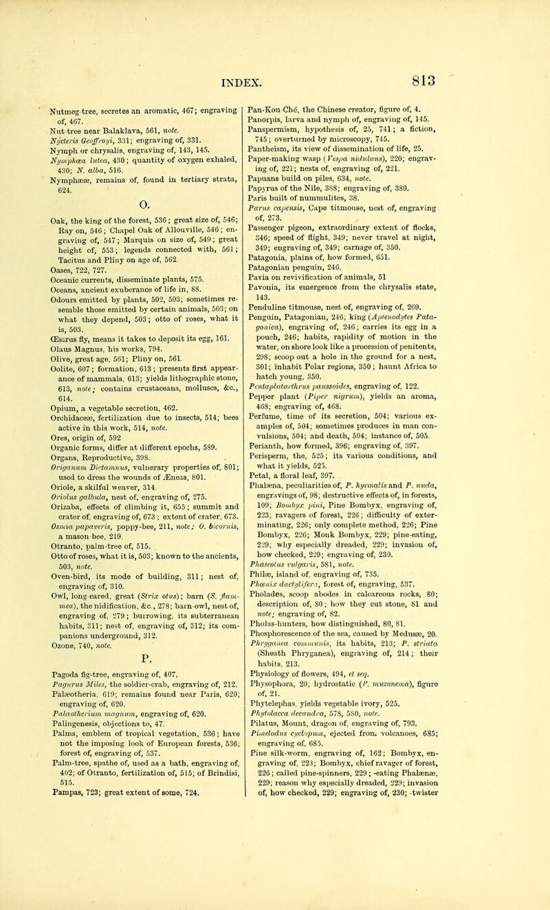 Nutmeg tree, secretes an aromatic, 467; engraving of, 467. Nut-tree near Balaklava, 561, note. Ni/cteris Geoffroiji, 331; engraving of, 331. Nymph or chrysalis, engi-aviug of, 143, 145. Nijmphœa lutea, 430 ; quantity of oxygen exhaled, 430; N. alba, 516. Nymphsese, remains of, found in tertiary strata, 624. o. Oak, the king of the forest, 536 ; great size of, 546; Ray on, 546 ; Cliapel Oak of AUouville, 546 ; en- graving of, 547; Marquis on size of, 549; great height of, 553; legends connected with, 561; Tacitus and Pliny on age of, 562. Oases, 722, 727. Oceanic currents, disseminate plants, 575. Oceans, ancient exuberance of life in, 88. Odours emitted by plants, 502, 503; sometimes re- semble those emitted by certain animals, 503; on what they depend, 503 ; otto of roses, what it is, 503. Œsorus fly, means it takes to deposit its egg, 161. Olaus Magnus, his works, 794. Olive, great age, 561; Pliny on, 561. Oolite, 607; formation, 613; presents first appear- ance of mammals, 613; yields lithographic stone, 613, note; contains crustaceans, molluscs, &C., 614. Opium, a vegetable secretion, 462. Orchidacex, fertilization due to insects, 514; bees active in this work, 514, note. Ores, origin of, 592 Organic forms, differ at different epochs, 589. Organs, Reproductive, 398. Origanum DMamnus, vulnerary properties of, 801; used to dress the wounds of jEueas, 801. Oriole, a skilful weaver, 314. Oriolus galbula, nest of, engraving of, 275. Orizaba, effects of climbing it, 655 ; summit and crater of. engraving of, 673 ; e.xtent of crater, 673. Osmiapapaveris, poppy-bee, 211, note; 0. blcoi-nis, a mason-bee, 219. Otranto, palm-tree of, 515. 0 tto of roses, what it is, 503 ; known to the ancients, 503, note. Oven-bird, its mode of building, 311 ; nest of, engraving of, 310. Owl, long eared, great (Strix otus); barn (S. flam- mea), the nidification, iSic., 278; barn-owl, nest of, engraving of, 279; burrowing, its subterranean habits, 311; nest of, engraving of, 312; its com- panions underground, 312. Ozone, 740, note. P. Pagoda fig-tree, engi-aving of, 407. Pagurus Miles, the soldier-crab, engraving of, 212. Pateotheria. 619; remains found near Paris, 620; engraving of, 620. Palceotheriiim magnum, engraving of, 620. Palingenesis, objections to, 47. Palms, emblem of tropical vegetation, 536 ; have not the imposing look of European forests, 536; forest of; engraving of, 537. Palm-tree, spathe of, used as a bath, engraving of, 402; of Otranto, fertilization of, 515; of Briudisi, 515. Pampas, 723; great extent of some, 724. Pan-Kou-Ché, the Chinese creator, figure of, 4. Panorpis, larva and nymph of, engraving of, 145. Panspermism, hypothesis of, 25, 741 ; a fiction, 745 ; overtui'ned by microscopy, 745. Pantheism, its view of dissemination of life, 25. Paper-making wasp (Vespa niduluns), 220; engrav- ing of, 221; nests of, engi'aving of, 221. Papuans build on piles, 634, note. Papyrus of the Nile, 3S8; engraving of, 389. Paris built of nummulites, 38. Parus capensis. Cape titmouse, nest of, engraving of, 273. Passenger pigeon, extraordinary extent of flocks, 346; speed of flight, 349; never travel at night, 349; engraving of, 349; carnage of, 350. Patagonia, plains of, how formed, 651. Patagonian penguin, 246. Pavia on revivification of animals, 51 Pavonia, its emergence from the chrysalis state, 143. Penduline titmouse, nest of, engraving of, 269. Penguin, Patagoniau, 246; king (Aptenodi/ti:s Pata- gonica), engraving of, 246 ; carries its egg in a pouch, 246; habits, rapidity of motion in the water, on shore look like a procession of penitents, 298; scoop out a hole in the ground for a nest, 301; inhabit Polar regions, 350; haunt Africa to hatch young, 350. Pentapluto.iihrus paiissoides, engraving of, 122. Pepper plant (Pip>er nigrum), yields an aroma, 468; engraving of, 408. Perfume, time of its secretion, 504; various ex- amples of, 504; sometimes produces in man con- vulsions, 504; and death, 504; instance of, 505. Perianth, how formed, 396; engraving of, 397. Perisperm, the, 525 ; its various conditions, and what it yields, 525. Petal, a floral leaf, 397. Phalsena, peoiliarities of, P. hycmalis and P. nuda, engravings of, 98; destructive effects of, in forests, 109; Bombyx pini. Pine Bombyx, engraving of, 223; ravagers of forest, 226; difficulty of exter- minating, 226; only complete method, 226; Pine Bomby.x, 226; Monk Bombyx, 229; pine-eating, 229; why especially dreaded, 229; invasion of, how checked, 229; engraving of, 230. Phaseohts vvJgaris, 581, note, PhiliE, island of, engraving of, 735. Phosiii.v dacti/liferj, forest of, engraving, 537. Pholades, scoop abodes in calcareous rocks, SO; description of, SO ; how they cut stone, 81 and note; engraving of, 82. Pholas-hunters, how distinguished, 80, 81. Phosphorescence of the sea, caused by Medusae, 20. Phrtjganea comiimnis, its habits, 213; P. striata (Sheath Phryganea), engraving of, 214 ; their habits, 213. Physiology of flower's, 494, et seq. Physophora, 20; hydrostatic (/-■. muzonema), figui-e of, 21. Pliytelephas. yields vegetable ivory, 525. Phytolacca decandra, 57S, 5S0, note. Pilatus, Mount, dragon of, engraving of, 793. Piiiielodus cyclopum, ejected from volcanoes, 685; engraving of, 685. Pine silk-worm, engraving of, 162; Bombyx, en- graving of, 223; Bombyx, chief ravager of forest, 226 ; called pine-spinners, 229 ; -eating Phalœnaj, 229; reason wliy especially dreaded, 229; invasion 1 of, how checked, 229; engraving of, 230; -twister