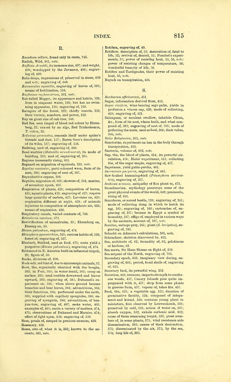 E. Racodium cellare, found only in casks, 745. Eadish, Wild, 581, note. Mafflesia A rnoldi, its immense size, 497 ; and weight, 49S; worsliipped by the Javanese, 498; eugrav- ing of, 499. Eain-drops, impressions of, preserved in stone, 639 and note; engraving of, 640. Ranunculus aquatilis, engraving of leaves of, 393; means of fertilization, 516. Raphanus raiJianislrv.m, 5S1, note. Rat-tailed Maggot, its appearance and hahits, 128; lives in stagnant -n-ater, 128; but has no swim- ming apparatus, ]2S; engraving of, 129. Ravagers of the forest, 222; chiefly insects, 222; their variety, numbers, and power, 222. Ray on great size of oak-tree, 546. Red Sea, seen tinged of blood red colour by Eliren- berg, 22; caused by an alga. Red Trichodesmia, T. rubra, 23. Reduvius personatus, conceals itself under spider's threads and dust, 157 ; Baron Geer's description of its wiles, 157; engraving of, 158. Redwing, nest of, engraving of, 309. Reed-warbler {Motacilla aruiidhwcra), its mode of building, 293; nest of, engraving of, 295. Regions incessantly rising, 651. Regnard on migration of squirrels, 333, note, Regulus omnicolor, parti-coloured wren, form of its nest, 306; engraving of nest of, 307. Reproductive organs, 398. Reptiles, migration of, 353; showers of, 354; marine, ^ of secondary epocli, 607. Respiration of plants, 425; composition of leaves, 425; aquatic plants, 425; engravingof, 427; require large quantity of carbon, 427; Lavoisier on, 42S; respiration different at night, 428 ; of animals injurious to composition of atmospheric air, 426; means of respiration, 426. Respiratory canals, varied contents of, 748. Reticularia maxima, 572. Revivification of animalcules, 55 ; Ehrenbsrg on, Diesiug on, 55. Rheum palniatum, engraving of, 474. Rhizoplioragymnoii-Mza, 525; curious habits of, 526; forest of, engraving of, 527. Rhubarb, Stalked, used as food, 473; roots yield a purgative {Rheum jmlmatum), engraving of, 474. Richmond in N. America built on infusorial tripoli, 29; figure of, 30. Rocks, divisions of, 590. Rock-salt, red tint of, due to microscopic animals, 32. Root, the, organically identical with the boughs, 383; in Fuel, 385; in water-lentil, 385; creep on surface, 383; send rootlets downward and leaves upward, 383; engraving of, 38:3; Duhamel's ex- periment on, 384 ; when above ground become branches and bear leaves, 384; adventitious, 384; their functions, 384; performed under the earth, 385; supplied with capillary spongioles, 386; en- graving of sjiongiole, 386; adventitious, of ban- yan-tree, engraving of, 407; seeks water, 405; examples of, 405; emits a variety of mattei^s, 474, 475; observations of Duhamel and Macaire, 474; effect of light upon, 530; engraving of, 530. Rose, petals of, steeped in precious essences, 450. Rosemary, 450. Roses, otto of, what it is, 503; known to the an- cients, 503, note. Botifera, engraving of, 49. Rotiferœ, description of, 52; desiccation of, fatal to life, 52; revival of, denied, 52; Poucliet's exi^eri- ments, 53; power of resisttag heat, 53, 56, nute; power of resisting changes of temperature, 56; wonderful tenacity of life, 56. Rotifers and Tardigrades, their power of resisting heat, 56, note. Ruysch on transpiration, 434. s. Saccha)~um officinarum, 451. Sagas, information derived from, 651. Sagv.s vinifera, wine-bearing sago-palm, yields in jjrofusion a vinous sap, 420; mode of collecting, 420; engraving of, 421. Salangane, or esculent swallow, inhabits China, (Sic, form of its nest, where built, and what com- posed of, 302; engraving of nest of 305; mode of gathering the nests, used as food, 300; their value, 306, note. Salix Bahytonica, 581, note. Sanctorius, experiment on loss in the body through transpiration, 433. Santorin, volcano of, 682, note. Sap, the, the blood of plants, 414; its powerful cir- culation, 414 ; Hales'experiment, 415; collecting the, of tlie sugar-maple, engraving of, 417. Sapotaceœ, yield gutta-percha, 401. Sarraceniapurpurea, engraving of, 441. Saw-beaked humming-tiird (Petasophora serriros- tris), engraving of, 257. Scabiosa arvensis, antipathy of flax plant to, 473. Scandinavian, mythology pourtrays some of the great physical events of the world, 619 ; peninsula, rising of, 651. Scarabfeus, or sacred beetle, 13S; engraving of, 141; mode of collecting dung in which to hatch its egg, 165 ; engraving of, 166 ; cartouches of, en- graving of, 167; became in Egypt a symbol of fecundity, 167; effigy of, employed in various ways by the ancients, account of, 167, note. Scarites, entraps prey, 241; giant (S. larigatus), en- graving of, 241. Schacht on Adauson's calculations, 565, note, Scheuchzer, skeleton discovered by, 631. Sea, architects of, 62; fecundity of, 62; gelatinous or herbose, 62. Sea-mews, Sir Hans Sloane on fliglit of, 338. Sea-serpent of the North, engi-aving of, 795. Secondary epoch, 603; imaginary view during, en- graving of, 605; period, fossil shells of, engraving of, 615. Secretary bird, its powerful wing, 252, Secretion, 448; resinous, imparts strength to conifer- ous woods, 457; Canary Islands pine quite im- pregnated witli it, 457; drop from some plants in gaseous form, 457; vapour of, takes fire, 457. Seed, the, 523; a vegetable egg, 523; duration of germinative faculty, 524; composed of integu- ment and kernel, 524; contains young plant in miniature, fii'st observed by Leuwenhoeck, 525; preserved by cold, 531; action of water on, 531; absorb oxygen, 532; exhale carbonic acid. 532; cause of them remaining torpid, 533; great num- bers of, in some plants, 571 ; vital resistance aids dissemination, 582; causes of their destruction, 571; disseminated by the air, 572; by the sea, 574; long life of, 583.