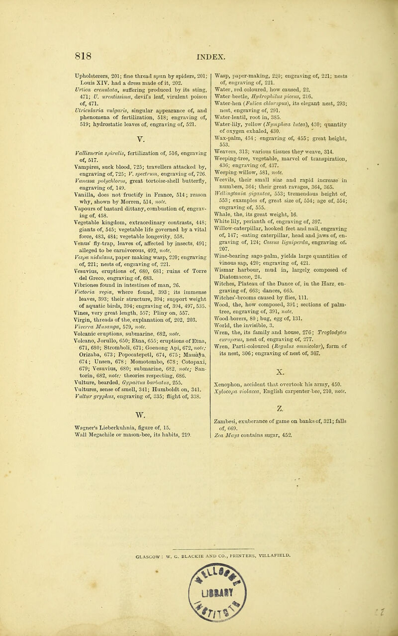 Upholsterers, 201; fine thread spiin by spiders, 201; Louis XIV. had a dress made of it, 202. Urlica crenulataf suffering produced by its sting, 471; U. urentissima, devil's leaf, virulent poison of, 471. Ulricv.laria vulgaris, singular appearance of, and phenomena of fertilization, 518; engraving of, 519; hydrostatic leaves of, engraving of, 521. V. Vallis'neria spiralis, fertilization of, 516, engraving of, 517. Vampires, suck blood, 725; travellers attacked by, engraving of, 725 ; V. spectrum, engraving of, 726. Vanessa polychloros, great tortoise-shell butterfly, engraving of, 149. Vanilla, does not fractify in France, 514 ; reason Vfhy, shown by Morren, 514, note. Vapours of bastard dittany, combustion of, engrav- ing of, 458. Vegetable kingdom, extraordinary contrasts, 44S; giants of, 515; vegetable life governed by a vital force, 483, 484; vegetable longevity, 558. Venus' fly-trap, leaves of, affected by insects, 491 ; alleged to be carnivorous, 492, note. Vesjia nidnlans, paper-making wasp, 220; engraving of, 221; nests of, engraving of, 221. Vesuvius, eruptions of, 680, 681; ruins of Torre del Greco, engi'aviug of, 683. Vibriones found in intestines of man, 26. Victoria regia, where found, 393 ; its immense leaves, 393; their stracture, 394; support weight of aquatic birds, 394; engraving of, 394, 497, 535. Vines, very great length, 557; Pliny on, 557. Virgin, threads of the, explanation of, 202, 203. Viverra Musanga, 579, note. Volcanic eruptions, submarine, 682, note. Volcano, JoruUo, 650; Etna, 655; eruptions of Etna, 671, 630; Stromboli, 671; Goenong Api, 672, note; Orizaba, 673 ; Popocatepetl, 674, 675 ; MassàJ'a, 674 ; Unsen, 678 ; Momotombo, 678 ; Cotopaxi, 679; Vesuvius, 680; submarine, 682, note; San- torin, 682, note; theories respecting, 686. Vulture, bearded, Gi/pactus barbatus, 255. Vultures, sense of smell, 341; Humboldt on, 341. Vult^r grj/phus, engraving of, 335; flight of, 338. w. Wagner's Lieberkuhnia, figure of, 15. Wall Megachile or mason-bee, its habits, 219. Wasp, paper-making, 220; engraving of, 221; nests of, engraving of, 221. Water, red-coloured, how caused, 22. Water-beetle, Ht/drophilus piceus, 216. Water-hen (Fidica chloropus), its elegant nest, 293; nest, engraving of, 291. Water-lentil, root in, 385. Water-lily, yellow {Nymphœa lidea), 430; quantity of oxygen exhaled, 430. Wax-palm, 454 ; engraving of, 455 ; great height, 553. Weavers, 313; various tissues they weave, 314. Weeping-tree, vegetable, marvel of transpiration, 430; engraving of, 437. Weeping-willow, 581, note. Weevils, their small size and rapid increase in numbers, 364; their great ravages, ,364, 365. Wellingtonia gigantea, 553; tremendous height of, 553; examples of, great size of, 554; age of, 554; engraving of, 555. Whale, the, its great weight, 16. White lUy, perianth of, engraving of, 397. Willow-catei-pillar, hooked feet and nail, engraving of, 147; -eating caterpillar, head and jaws of, en- graving of, 124; Cossus ligniptrda, engraving of, 207. Wine-bearing sago-palm, yields large quantities of vinous sap, 420; engraving of, 421. Wismar harbour, mud in, largely composed of Diatomacete, 24. Witches, Plateau of the Dance of, in the Harz, en- graving of, 663 ; dances, 665. Witches'-brooms caused by flies. 111. Wood, the, how composed, 391 ; sections of pahn- tree, engraving of, 391, note. Wood-borei-s, 80 ; bug, egg of, 131. World, the invisible, 3. Wren, the, its family and house, 276 ; Troglodytes europceus, nest of, engraving of, 277. Wren, Parti-coloured {Regulus omnicolor), form of its nest, 306 ; engraving of nest of, 307. X. Xeuophon, accident that ovei-took his army, 450. Xylocopa violacea, English carpenter-bee, 210, note. z. Zambesi, exuberance of game on banks of, 321; falls of, 669. Zea Jilays contains sugar, 452. GLASGOW : W. C. BLACKIE AND CO., PRINTERS, VII.LAFIELD.