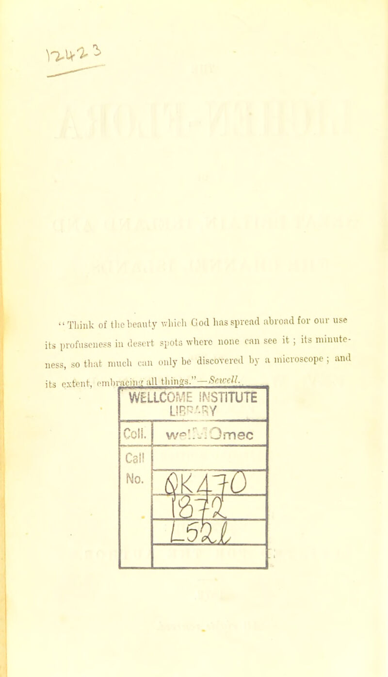 Think of the beauty which God lias spread abroad for our use its profuseness in desert spots where none can see it ; its minute- ness, so that much can only be discovered by a microscope ; and its extent, embracing all things. — Srurll., WELLCOME INSTITUTE LIBRARY COIL w'.i-.Omec Call No. [JO I u