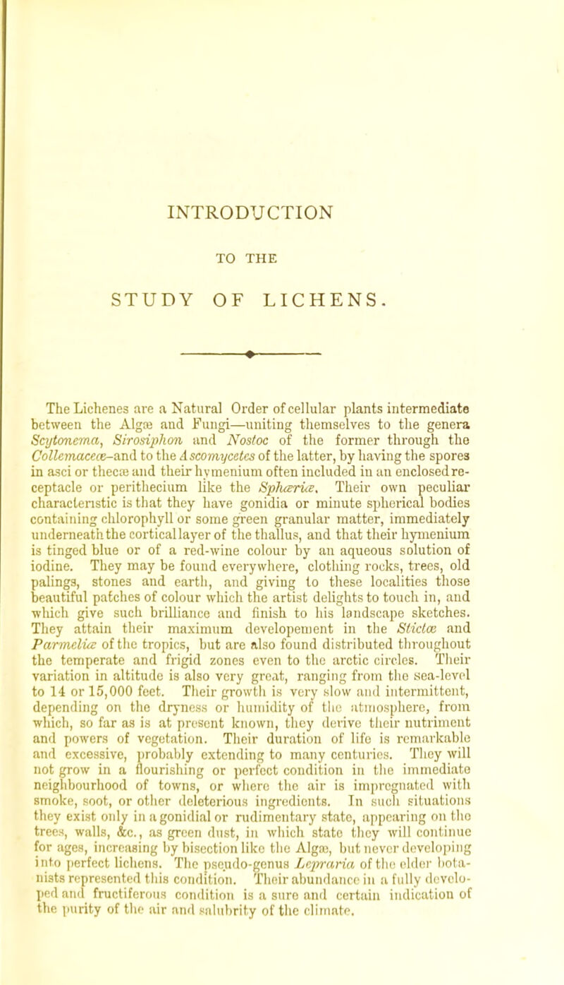 INTRODUCTION TO THE STUDY OF LICHENS. ♦ The Lichenes are a Natural Order of cellular plants intermediate between the Alga} and Fungi—uniting themselves to the genera Scytoncma, Sirosiphon and Nostoc of the former through the Collemacece-and to the Ascomycctcs of the latter, by having the spores in asci or thecse and their hymenium often included in an enclosed re- ceptacle or perithecium like the Spluzrue. Their own peculiar characteristic is that they have gonidia or minute spherical bodies containing chlorophyll or some green granular matter, immediately underneath the cortical layer of thethallus, and that their hymenium is tinged blue or of a red-wine colour by an aqueous solution of iodine. They may be found everywhere, clothing rocks, trees, old palings, stones and earth, and giving to these localities those beautiful patches of colour which the artist delights to touch in, and which give such brilliance and finish to his landscape sketches. They attain their maximum developement in the Stictm and Parmclice of the tropics, but are also found distributed throughout the temperate and frigid zones even to the arctic circles. Their variation in altitude is also very great, ranging from the sea-level to 14 or 15,000 feet. Their growth is very slow and intermittent, depending on the dryness or humidity of the atmosphere, from which, so far as is at present known, they derive their nutriment and powers of vegetation. Their duration of life is remarkable and excessive, probably extending to many centuries. They will not grow in a flourishing or perfect condition in the immediate neighbourhood of towns, or where the air is impregnated with smoke, soot, or other deleterious ingredients. Tn such situations they exist only in agonidial or rudimentary state, appearing on the trees, walls, &c, as green dust, in which state they will continue for ages, increasing by bisection like the Alga;, but never developing i ht<> perfect lichens. The pseudo-genus Lepraria of the elder bota- nists represented this condition. Their abundance in a fully develo- ped and fructiferous condition is a suro and certain indication of the purity of the air and salubrity of the climate.