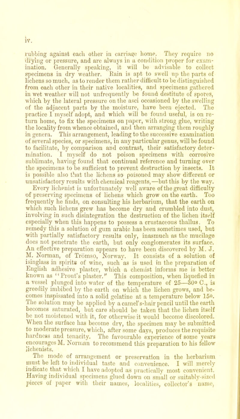 rubbing against each other in carriage home. They require no drying or pressure, and are always in a condition proper for exam- ination. Generally speaking, it will be advisable to collect specimens in dry weather. Eain is apt to swell up the parts of lichens so much, as to render them rather difficult to be distinguished from each other in their native localities, and specimens gathered in wet weather will not unfrequently be found destitute of spores, which by the lateral pressure on the asci occasioned by the swelling of the adjacent parts by the moisture, have been ejected. The practice I myself adopt, and which will be found useful, is on re- turn home, to fix the specimens on paper, with strong glue, writing the locality from whence obtained, and then arranging them roughly in genera. This arrangement, leading to the successive examination of several species, or specimens, in any particular genus, will be found to facilitate, by comparison and contrast, their satisfactory deter- mination. I myself do not poison specimens with corrosive sublimate, having found that continual reference and turning over the specimens to be sufficient to prevent destruction by insects. It is possible also that the lichens so poisoned may show different or unsatisfactory results with chemical reagents,—but this by the way. Every lichenist is unfortunately well aware of the great difficulty of preserving specimens of lichens which grow on the earth. Too frequently he finds, on consulting his herbarium, that the earth on which such lichens grew has become dry and crumbled into dust, involving in such disintegration the destruction of the lichen itself especially when this happens to possess a crustaceous thallus. To remedy this a solution of gum arabic has been sometimes used, but with partially satisfactory results only, inasmuch as the mucilage does not penetrate the earth, but only conglomerates its surface. An effective preparation appears to have been discovered by M. J. M. Norman, of Tromso, Norway. It consists of a solution of isinglass in spirits of wine, such as is used in the preparation of English adhesive plaster, which a chemist informs me is better known as Prout's plaster. This composition, when liquefied in a vessel plunged into water of the temperature of 25—30<> C, is greedily imbibed by the earth on which the lichen grows, and be- comes inspissated into a solid gelatine at a temperature below 15°. The solution may be applied by a camel's-hair pencil until the earth becomes saturated, but care should be taken that the lichen itself be not moistened with it, for otherwise it would become discolored. When the surface has become dry, the specimen may be submitted to moderate pressure, which, after some days, produces the requisite hardness and tenacity. The favourable experience of some years encourages M, Norman to recommend this preparation to his fellow Jichenists. The mode of arrangement or preservation in the herbarium must be left to individual taste and convenience. I will merely indicate that which I have adopted as practically most convenient. Having individual specimens glued down on small or suitably-sized pieces of paper with their names, localities, collector's name,
