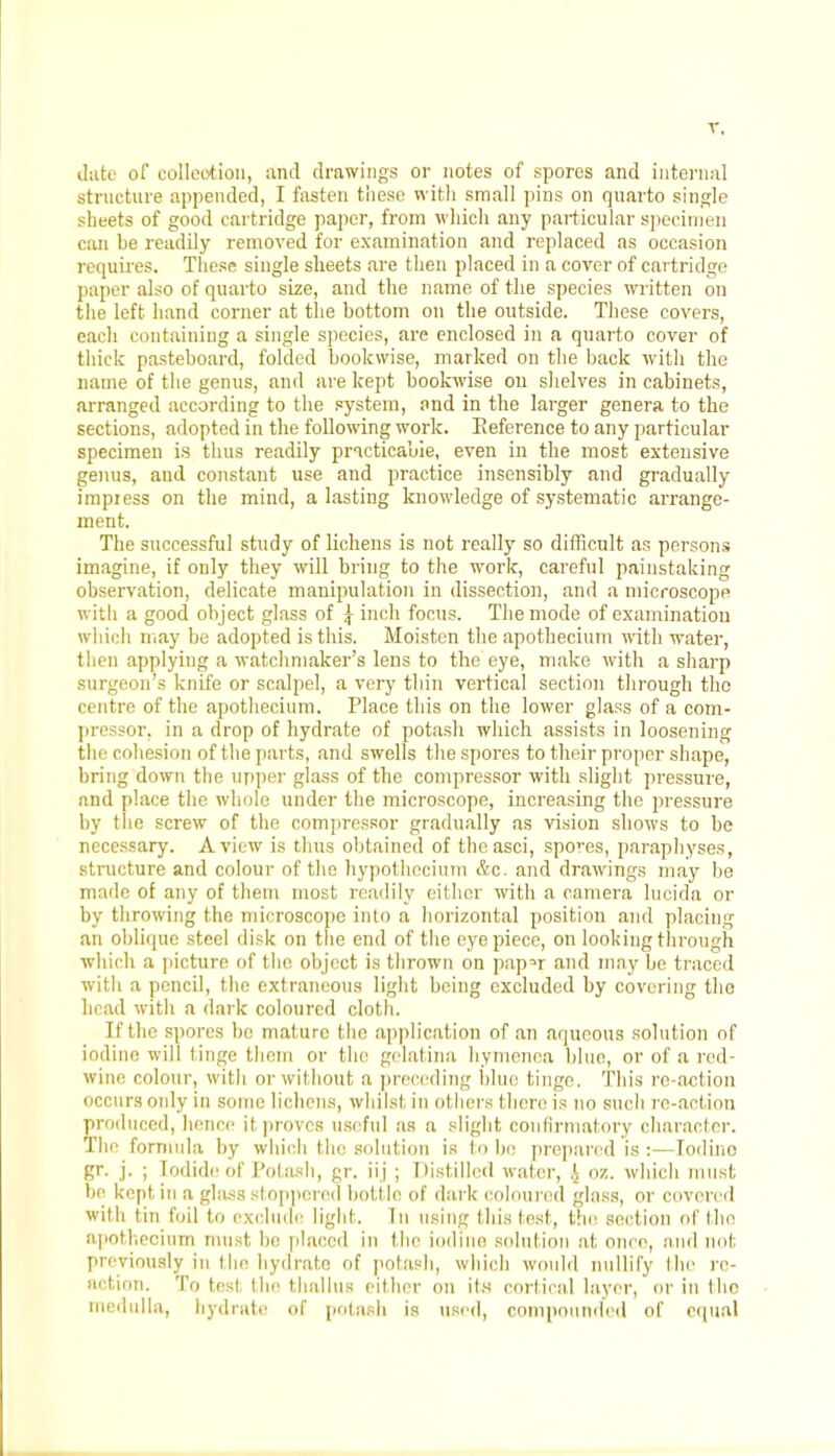 date of collection, and drawings or notes of spores and internal structure appended, I fasten these with small pins on quarto single sheets of good cartridge paper, from which any particular specimen can be readily removed for examination and replaced as occasion requires. These single sheets are then placed in a cover of cartridge paper also of quarto size, and the name of the species written on the left hand corner at the bottom on the outside. These covers, each containing a single species, are enclosed in a quarto cover of thick pasteboard, folded bookwise, marked on the back with the name of the genus, and are kept bookwise on shelves in cabinets, arranged according to the system, and in the larger genera to the sections, adopted in the following work. Reference to any particular specimen is thus readily practicable, even in the most extensive genus, and constant use and practice insensibly and gradually impress on the mind, a lasting knowledge of systematic arrange- ment. The successful study of lichens is not really so difficult as persons imagine, if only they will bring to the work, careful painstaking observation, delicate manipulation in dissection, and a microscope witli a good object glass of ^ inch focus. The mode of examination which may be adopted is this. Moisten the apothecium with water, then applying a watchmaker's lens to the eye, make with a sharp surgeon's knife or scalpel, a very thin vertical section through the centre of the apothecium. Place this on the lower glass of a com- pressor, in a drop of hydrate of potash which assists in loosening the cohesion of the parts, and swells the spores to their proper shape, bring down the upper glass of the compressor with slight pressure, and place the whole under the microscope, increasing the pressure by the screw of the compressor gradually as vision shows to be necessary. A view is thus obtained of thcasci, spores, paraphyses, structure and colour of the hypothccium &c. and drawings may be made of any of them most readily either with a camera lncida or by throwing the microscope into a horizontal position and placing an oblique steel disk on the end of the eyepiece, on looking through which a picture of the object is thrown on papn and may be traced with a pencil, the extraneous light being excluded by covering the head with a dark coloured cloth. [fthe spores be mature the application of an aqueous solution of iodine will tinge them or the gelatina hymenea blue, or of a red- wine colour, with or without a preceding blue tinge. This re-action occurs only in some lichens, whilst, in others there is no such re-action produced, hence it proves useful as a slight confirmatory character. The formula by which the solution is to be prepared is :—Toilino gr. j. ; Iodide of Potash, gr. ii j ; Distilled water, l oz. which must be kept in a glass stoppered bott le of dark coloured glass, or covered with tin foil to exclude light. In using (his lest, the section of the apothecium must hi' placed in the iodine solution at once, and not. previously in the hydrate of potash, which would nullify the re- action. To test the thallus either on its cortical layer, or in the medulla, hydrate of potash is used, compounded of equal