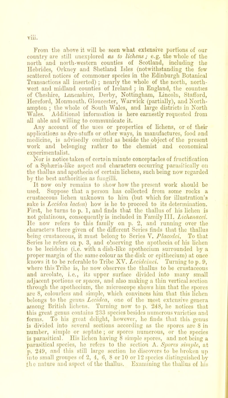 From the above it will be seen what extensive portions of our country are still unexplored as to lichens; e.g. the whole of the north and north-western counties of Scotland, including the Hebrides, Orkney and Shetland Isles (notwithstanding the few scattered notices of commoner species in the Edinburgh Botanical Transactions all inserted) ; nearly the whole of the north, north- west and midland counties of Ireland ; in England, the counties of Cheshire, Lancashire, Derby, Nottingham, Lincoln, Stafford, Hereford, Monmouth. Gloucester, Warwick (partially), and North- ampton ; the whole of South Wales, and large districts in North Wales. Additional information is here earnestly requested from all able and willing to communicate it. Any account of the uses or properties of lichens, or of their applications as dye-stuffs or other ways, in manufactures, food and medicine, is advisedly omitted as beside the object of the present work and belonging rather to the chemist and economical experimentalist. Nor is notice taken of certain minute conceptacles of fructification of a Spheeria-like aspect and characters occurring parasitically on the thallus and apothecia of certain lichens, such being now regarded by the best authorities as fungilli. It now only remains to show how the present work should be used. Suppose that a person has collected from some rocks a crustaceous lichen unknown to him (but which for illustration's sake is Lccidca laclca) how is he to proceed to its determination. First, he turns to p. 1, and finds that the thallus of his lichen is not gelatinous, consequently is included in Family III. Lwhcnacci. He now refers to this family on p. 2, and running over the characters there given of the different Series finds that the thallus being crustaceous, it must belong to Scries V. Placodci. To that Series he refers on p. 3, and observing the apothecia of his lichen to be lecideine (i.e. with a dish-like apothecium surrounded by a proper margin of the same colour as the disk or epithecium) at once knows it to be referable to Tribe XV. Lccidcinci. Turning to p. 9, where this Tribe is, he now observes the thallus to be crustaceous and areolate, i.e., its upper surface divided into many small adjacent portions or spaces, and also making a thin vertical section through the apothecium, the microscope shows him that the spores arc 8, colourless and simple, which convinces him that this lichen belongs to the genus Lccidca, one of the most extensive genera among British lichens. Turning now to p. -IS, he notices that this great genus contains 233 species besides numerous varieties and forms. To his great delight, however, he finds that this genus is divided into several sections according as the spores are S in number, simple or septate ; or spores numerous, or the species is parasitical. His lichen having 8 simple spores, and not being a parasitical species, he refers to the section A. Spores simple, at p. 249, and this still largo section he discovers to be broken up into small groupes of 2, 4, 6, 8 or 10 or 12 species distinguished by the nature and aspect of the thallus. Examining the thallus of his