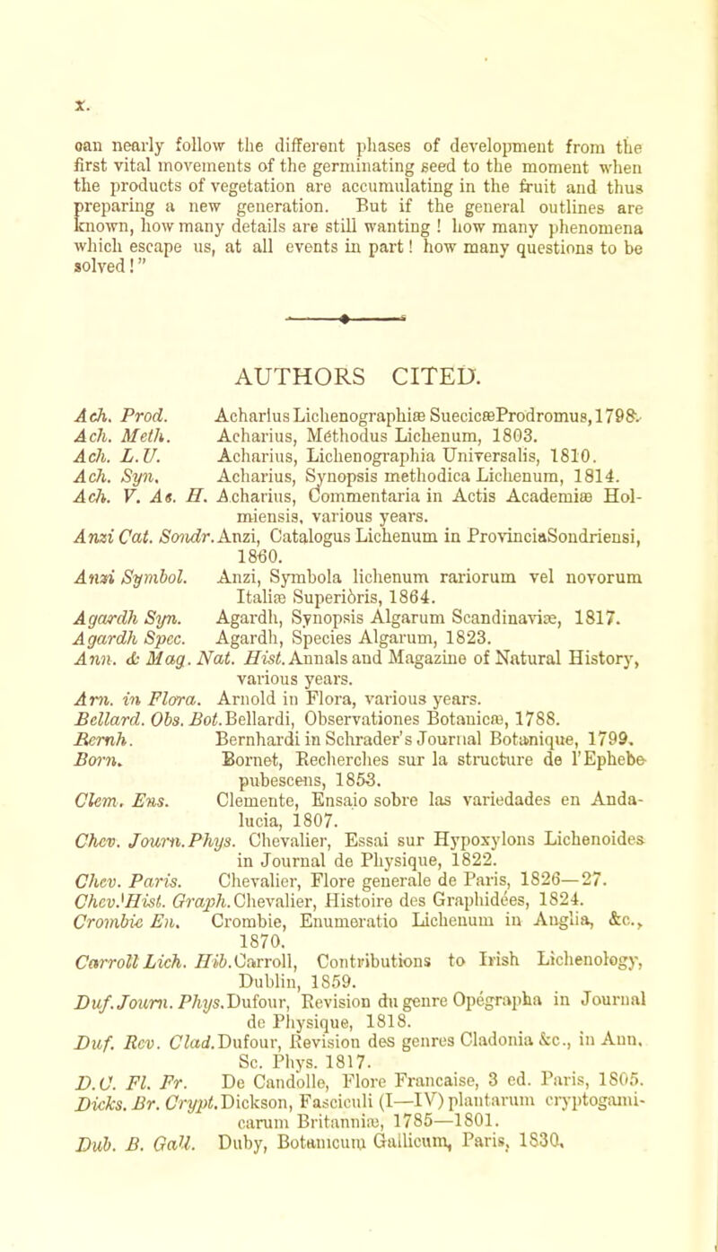 oan nearly follow the different phases of development from the first vital movements of the germinating seed to the moment when the products of vegetation are accumulating in the fruit and thus preparing a new generation. But if the general outlines are known, how many details are still wanting ! how many phenomena which escape us, at all events in part! how many questions to be solved! AUTHORS CITED. Ach. Prod. Acharius Lichenographias Suecic£eProdromus,1798-. Ach. Meth. Acharius, Mdthodus Lichenum, 1803. Ach. L.U. Acharius, Lichenographia Universalis, 1810. Ach. Syn. Acharius, Synopsis methodica Lichenum, 1814. Ach. V. At. H. Acharius, Commentaria in Actis Academia Hol- miensis, various years. Anzi Cat. Sondr. Anzi, Catalogus Lichenum in ProvinciaSondriensi, 1860. Awn Symbol. Anzi, Symbola lichenum rariorum vel novorum Italire Superi6ris, 1864. Agardh Syn. Agardh, Synopsis Algarum Scandinavian, 1817. Agardh Spec. Agardh, Species Algarum, 1823. Ann. <k Mag.. Nat. Hist. Annals and Magazine of Natural History, various years. Am. in Flora. Arnold in Flora, various years. Bcllard. Obs. jBo^.Bellardi, Observationes Botanicas, 1788. Rernh. Bernhardi in Schrader's Journal Bota>nique, 1799. Born* Bornet, Recherches sur la structure de l'Ephebe- pubescens, 1853. Clem. Ens. Clemente, Ensaio sobre las variedades en Anda- lucia, 1807. Chcv. Joum.Phys. Chevalier, Essai sur Hypoxylons Lichenoides in Journal de Physique, 1822. Chcv. Paris. Chevalier, Flore generale de Paris, 1826—27. Chcv.'HisL Graph. Chevalier, Histoire des Graphidees, 1824. Crombic En. Crombie, Enumeratio Lichenum in Auglia, &c, 1870. Carroll Lich. Hib.Carroll, Contributions to Irish Lichenology, Dublin, 1859. Duf.Journ. P/w/s.Dufour, Revision du genre Opegrapha in Journal de Physique, 1818. Duf. Rev. Clad.Bnfom; Revision des genres Cladonia &c, in Ann. Sc. Phys. 1817. D.C. Fl. Fr. De Candolle, Flore Francaise, 3 ed. Paris, 1805. Dicks. Br. Crypt.Vickson, Fasciculi (I—IV) plantarum eryptogami- carum Britannia:, 1785—1801. Dub. B. Gall. Duby, Botanicum Gailieum, Paris, 1830,