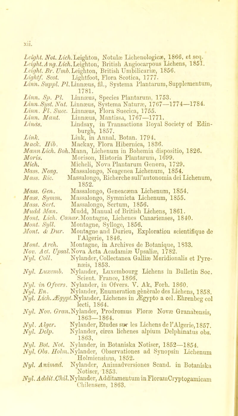 Lcight. Nol.Lich.Leightou, Notuke Lichenologicse, 1866, etseq. Leight.Ang.Lich.Le\ghton, British Angiocarpous Lichens, 1851. Leight.Sr. Umb.Leighton, BritishUmbilicarise, 1856. Light/. Scot. Lightfoot, Flora Scotica, 1777. Linn. Swppl. PI. Linnaeus, fil., Systema Plantarum, Supplementum, 1781. Linn. Sp. PI. Linnreus, Species Plantarum, 1753. Linn.Syst. Nat. Linnteus, Systema Naturre, 1767—1774—1784. Linn. Fl. Succ. Linnreus, Flora Suecica, 1755. Linn. Mant. Linnreus, Mantissa, 1767—1771. Linds. Lindsay, in Transactions lioyal Society of Edin- burgh, 1857. Link. Link, in Annal, Botan. 1794. Mack. Ilib. Mackay, Flora Hibernica, 1836. MannLich. Boh.Mann, Lichenum in Bohemia dispositio, 1826. Moris. Morison, Historia Plantarum, 1699. Mich. Micheli, Nova Plantarum Genera, 1729. Mass. Ncag. Massalongo, Neagenea Lichenum, 1854. Mass. Ric. Massalongo, Eicherche sull'autonomia dei Lichenum, 1852. Mass. Gen. Massalongo, Geneacasna Lichenum, 1854. Mass. Symm. Massalongo, Symmicta Lichenum, 1855. Mass. Scrt. Massalongo, Sertum, 1856. Mudd Man. Mudd, Manual of Britisli Lichens, 1861. Mont. Lich. Canar. Montagne, Licheues Canarienses, 1840. Mont. Syll. Montague, Sylloge, 1856. Mont. & Bur. Montagne and Durieu, Exploration scientifique de l'Algerie, 1846. Mont. Arch. Montague, in Archives de Botanique, 1833. Nov. Act. Upsal.Nova Acta Acadamke Upsalia?, 1782. Nyl. Coll. Nylander, CoUectauea Gallia3 Meridionalis et Pyre- naus, 1853. Nyl. Lnxcmb. Nylander, Luxembourg Lichens in Bulletin Soc. Scieut. France, 1866. Nyl. in Ofvcrs. Nylander, in Ofvers. V. Ale, Fork. 1S60. Nyl. En. Nylander, Enumeration generale des Lichens, 1858. Nyl. Lich.JEgypt.Nylander, Lickenes in jigypto a cel. Ehrenbeg col lecti, 1864. Nyl. Nov. Gran. Nylander, Prodromus Flora) Nova; Granatensis 1863—1864. Nyl. A Igcr. Nylander, Etudes sur les Lichens de l'Algerie, 1857. Nyl. Bclp. Nylander, circa lichenes alpium Delphinatus obs 1863, Nyl. Bot. Not. Nylander, in Botaniska Notiser, 1S52—1854. Nyl. Obs. Z/bZm, Nylander, Observatioues ad Synopsin Lichenum Holmicnsium, 1852. Nyl. Animad. Nylander, Aniinadversiones Scand. iu Botaniska Notiser, 1S53. Nyl. Addit .Chil. Nylander, Additamentum in FlorainCryptogamicam Chilensem, 1863.