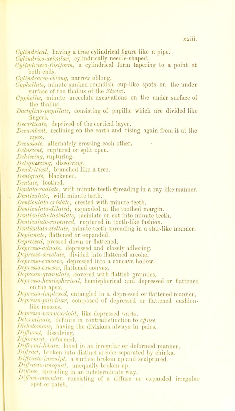 x a i! i. ('ylindrical, having a true cylindrical figure like a pipe. Cylindrico-acicular, cylindrically needle-shaped. Cijiindracro-fusijorm, a cylindrical form tapering to a point at both ends. Cylindraceo-oblong, narrow oblong. Cyphellalc, minute sunken roundish cup-like spots on the under surface of the thallus of the Sticlci. Cyphcl/w, minute urceolate excavations on the under surface of the thallus. Dactyl ino-papillale, consisting of papilla? which are divided like fingers. Decorticate, deprived of the cortical layer. Decumbent, reclining on the earth and rising again from it at the apex, Decussate, alternately crossing each other. Dehisct nt, ruptured or split open. Dehiscing, ru ptu ring. Dcliqutscinrj, dissolving. Dcnd/itical, branched like a tree. Denigrate, blackened. Dentate, toothed. Dentato-radiate, with minute teeth Spreading in a ray-like manner, Denticulate, with minute teeth. Denticulato-crislate, crested with minute teeth. Deniiculato-dilated, expanded at the toothed margin. Denticulato-laciniate, laciniate or cut into minute teeth. Denticulate-ruptured, ruptured in tooth-like fashion. Denticulalo-ste.Uate, minute teeth spreading in a star-like manner. Deplanate, flattened or expanded. Depressed, pressed down or flattened. Depresso-adnatc, depressed and closely adhering. Depresso-areolale, divided into flattened areola;. Depresso-concave, depressed into a concave hollow. Depresso-convex, flattened convex. Depresso-granulate, covered with flattish granules. Dcprcsso-hemispherical, hemispherical and depressed or flattened fin the apex. Dcpresso-implexed, entangled in a depressed or flattened manner, Depresso-pulvinar, composed of depressed or flattened cushion- like masses. DcpressO'Vcmicarioid, like depressed warts. Determinate, definite in contradistinction to effuse. Dichotomous, having the divisions always in pairs. Diffluent, dissolving. Diffbrmed, deformed. Jliftuniii-lolin/e, lobeil i'l an irregular or deformed manner. Diffract, broken into distinct aroolce separated by chinks. Diffracto-insculpt, a surface broken up and sculptured. Diffracto-uncqual, unequally broken up. Diffuse, spreading in an indettrmiiale way. Diffustt-macular, consisting of a diffuse or expanded irregular spot or patch.