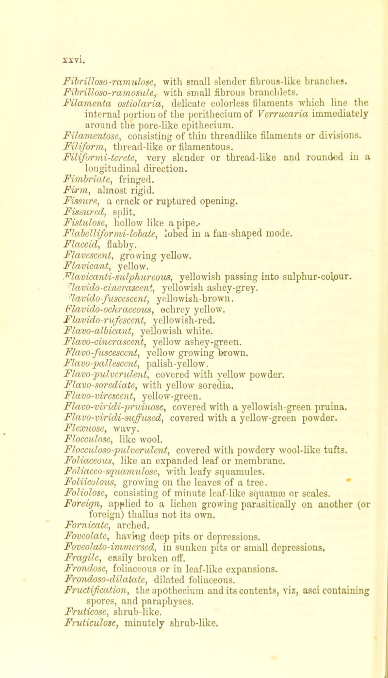 Fibrilloso-ramulosc, with small slender fibrous-like branches. Fibrilloso-ramosule, with small fibrous branclilets. Filamcnta ostiolaria, delicate colorless filaments which line the internal portion of the perithecium of Vcrrucaria immediately around the pore-like epithecium. Filamentose, consisting of thin threadlike filaments or divisions. Filiform, thread-like or filamentous. Filiformi-terete, very slender or thread-like and rounded in a longitudinal direction. Fimbriate, fringed. Firm, almost rigid. Fissure., a crack or ruptured opening. Fissured, split. Fistulose, hollow like a pipe.- Flabclliformi-lobaic, lobed in a fan-shaped mode. Flaccid, flabby. Flavescent, growing yellow. Flavicant, yellow. ^lavicanti-sulphurcous, yellowish passing into sulphur-colpur. 7lavido-cinerascent, yellowish ashey-grey. •'lavido-fusccscenl, yellowish-brown. Flavido-ochraccous, ochrey yellow. Flavido-rufcsccnt, yellowish-red. Flavo-albicant, yellowish white. Flavo-cinerasccnt, yellow ashey-green. F/avo-fiiscescent, yellow growing brown. Flavo-pallascent, palish-yellow. Flavo-pulvcrulcnt, covered with yellow powder. Flavo-sorediate, with yellow soredia. Flavo-vircsccnt, yellow-green. Flavo-viridi-pruinosc, covered with a yellowish-green pruina. Flavo-viridi-suffuscd, covered with a yellow-green powder. Flexuosc, wavy. Flocculose, like wool. Flocculoso-pulvcrulent, covered with powdery wool-like tufts. Foliaceous, like an expanded leaf or membrane. Foliaceo-squamulose, with leafy squamules. Foliicolous, growing on the leaves of a tree. Foliulose, consisting of minute leaf-like squamre nr scales. Foreign, applied to a lichen growing parasitically on another (or foreign) thallus not its own. Fornicate, arched. Fovcolatc, having deep pits or depressions. Fovcolato-immcrscd, in sunken pits or small depressions. Fragile, easily broken off. Frondosc, foliacoous or in leaf-like expansions. Frondoso-dilaiate, dilated foliaceous. Fructification, the apothecium aud its contents, viz, asci containing spores, and paraphyses. Fruticosc, shrub-like. Fruliculosc, minutely shrub-like.