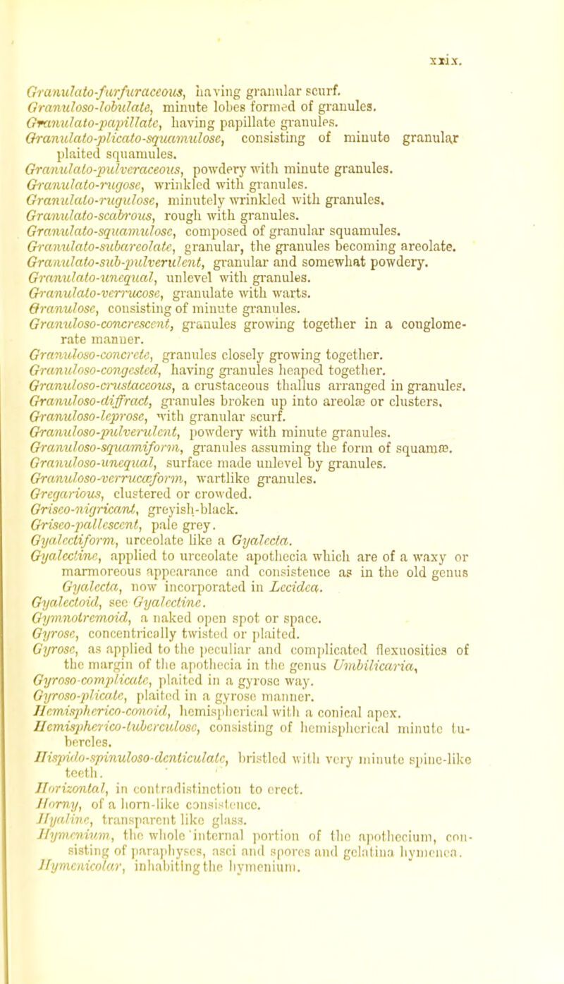 Granulato-furfuraceous, Laving granular scurf. Granuloso-lobulate, minute lobes formed of granules. Gretnidato-papiHate, having papillate granules. Granulato-plicato-squamulosc, consisting of minute granular plaited squamules. Granidalo-pidveraceous, powdery with minute granules. Granulato-rugose, wrinkled with granules. Granulalo-rugulosc, minutely wrinkled with granules. Granidato-scabrous, rough with granules. Granulato-squamulosc, composed of granular squamules. Granulato-subareolatc, granular, the granules becoming areolate. Gramdato-sub-2ndveridciit, granular and somewhat powdery. Granulato-unequal, nnlevel with granules. Granidato-vcmicosc, granulate with warts. Oranulose, consisting of minute granules. Gramdoso-concresccnt, granules growing together in a conglome- rate manner. Granidoso-concrcte, granules closely growing together. Granulnso-congcstcd, having granules heaped together. Gramdoso-cnistaccous, a crustaceous thallus arranged in granules. Gramdoso-diffract, granules broken up into areola? or clusters. Granuloso-leprose, with granular scurf. Granuloso-pulverulcnt, powdery with minute granules. Gramdoso-sqiuimiform, granules assuming the form of squama?. Granidoso-uncqual, surface made unlevel by granules. Gramdoso-vcmicccform, wartlike granules. Gregarious, clustered or crowded. Grisco-nigricanl, greyish-black. Grisco-palUsccnt, pale grey. Gyalectiform, urceolate like a Gyalccfa. Gyaledine, applied to urceolate apothecia which are of a waxy or marmoreous appearance and consistence as in the old genus Gyalccta, now incorporated in Leaden. Gycdectoid, see Gya/ectine. Gymnolrcmoid, a naked open spot or space. Gyrose, concentrically twisted or plaited. Gyrose, as applied to the peculiar and complicated flexuositics of the margin of the apothecia in the genus Umbilicaria, Gyroso-compli-cate, plaited in a gyrose way. Gyro.io-plicale, plaited in a gyrose manner. Hemispherico-conoid, hemispherical with a conical apex. Ucmisphcrico-lubcrculosc, consisting of hemispherical minute tu- bercles. Ilispido-spinuloso-denticulale, bristled with very minute spinc-likc teeth. Jforizontal, in contradistinction to erect. Horny, of a horn-like consistence. Hyaline, transparent like glass. Hymmium, the whole internal portion of the apothecium, con- sisting of paraphyses, nsci and spores and gelatina hymenca. Jlymcmcolar, inhabiting the hymenium.