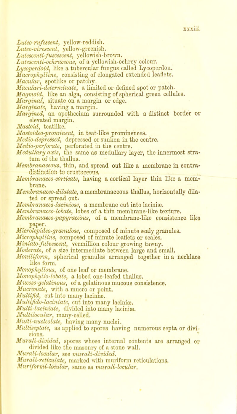 Luteorufescent, yellow-reddish. Luteo-virescent, yellow-greenish. Lutescenti-fuscescent, y ellowish-brown. Lutescenti-ochraccous, of a yellowish-ochrey colour. Lycoperdoid, like a tubercular fungus called Lycoperdon. Macrophylline, consisting of elongated extended leaflets. Macular, spotlike or patchy. Maculari-determinate, a limited or defined spot or patch. Magmoid, like an alga, consisting of spherical green cellules. Marginal, situate on a margin or edge. Marginale, having a margin. Margined, an apothecium surrounded with a distinct border or elevated margin. Mastoid, teatlike. Mastoideo-prominent, in teat-like prominences. Medio-depressed, depressed or sunken in the centre. Medio-perforate, perforated in the centre. Medullary axis, the same as medullary layer, the innermost stra- tum of the thallus. Mevibranacemts, thin, and spread out like a membrane in contra- -Jin*ir*nfin*i ir\ nmofnnaniid Membranaceo-corticale, having a cortical layer thin like a mem- brane. Membranaceo-dilatate, a membranaceous thallus, horizontally dila- ted or spread out* Membranaceo-laciniose, a membrane cut into lacinise. Membranaceo-lobate, lobes of a thin membrane-like texture. Membranaeeo-papyrace'ous, of a membrane-like consistence like paper. Microlepideo-granulose, composed of minute sealy granules. Microphylline, composed of minute leaflets or scales. Minialo-fulvescent, vermillion colour growing tawny. Moderate, of a size intermediate between large and small. Moniliform, spherical granules arranged together in a necklace like form. Monophyllous, of one leaf or membrane. Monophyllo-lobalc, a lobed one-leafed thallus. Mucoso-gelatinous, of a gelatinous mucous consistence. Mucronate, with a mucro or point. Multifid, cut into many lacinia). Multifido-lacinialc, cut into many lacinite. Mulli-laciniatc, divided into many laciniiB. Multilocular, many-celled. Multi-nucleolatc, having many nuclei. Multiseptale, as appliod to spores having numerous septa or divi- sions. Murali-divided, spores whoso internal contents are arranged or divided like the masonry of a stono wall. Murali-loculur, soo murali-divided. Murali reliculate, marked with muriform reticulations, Mv.riformi-locular, Baino as mnrali-locular.