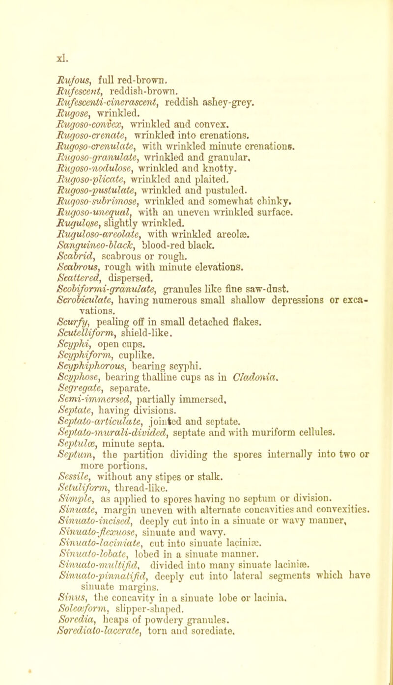 Rufous, full red-brown. Rufescent, reddish-brown. Rtifcscenti-cinerascent, reddish ashey-grey. Rugose, wrinkled. Rugoso-convex, wrinkled and convex. Rugoso-crenatc, wrinkled into crenations. Rugoso-crenulate, with wrinkled minute crenations. Rxigoso-granulate, wrinkled and granular. Riigoso-nodulosc, wrinkled and knotty. Rugoso-plicale, wrinkled and plaited. Rugoso-piistulate, wrinkled and pustuled. Ruqoso-subrimose, wrinkled and somewhat chinky. Rugoso-unequal, with an uneven wrinkled surface. Rugulosc, slightly wrinkled. Ruguloso-areolate, with wrinkled areola?. Sanguineo-black, blood-red black. Scabrid, scabrous or rough. Scabrous, rough with minute elevations. Scattered, dispersed. Scobiformi-granulate, granules like fine saw-dnst. Scrobiculate, having numerous small shallow depressions or exca- vations. Scurfy, pealing off in small detached flakes. Scutclliform, shield-like. Scyphi, open cups. ScypMform, cuplike. Scyphipliorous, bearing scyphi. Scyplwsc, bearing thalline cups as in C/adonia. Segregate, separate. Semi-immersed, partially immersed. Septate, having divisions. Scptato-articidate, jointed and septate. Septato-murali-dividcd, septate and with muriform cellules. Scptulaz, minute septa. Septum, the partition dividing the spores internally into two or more portions. Sessile, without any stipes or stalk. Scluliform, thread-like. Simple, as applied to spores having no septum or division. Sinuate, margin uneven with alternate concavities and convexities. Sinualo-inciscd, deeply cut into in a sinuate or wavy manner, Sinuato-flcxuose, sinuate and wavy. Sinualo-laciniate, cut into sinuate lacinise. Sinuato-lobate, lobed in a sinuate manner. Sinuato-mullifid, divided into many sinuate lacinire. Sinuato-jnnnalifid, deeply cut into lateral segments which have sinuate margins. Sinus, the concavity in a sinuate lobe or lacinia. Solca:form. slipper-shaped. Sorcdia, heaps of powdery granules, Sorcdialo-laccrate, torn and soicdiate.