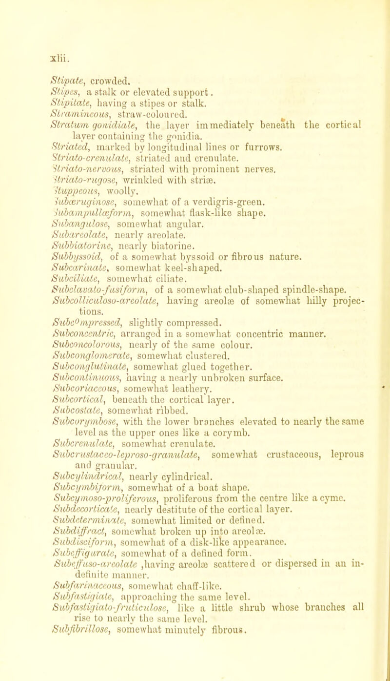 Stipate, crowded. Stipes, a stalk or elevated support. Stipitate, having a stipes or stalk. Stramineous, straw-colon red. Stratum gonidiale, the layer immediately beneath the cortical layer containing the gnnidia. Striated, marked by longitudinal lines or furrows. Striate-crcnidale, striated and crenulate. itriato-nervous, striated with prominent nerves. Uriato-rugose, wrinkled with strioe. Uuppcom, woolly. >ubceruginose, somewhat of a verdigris-green. iubampullceform, somewhat flask-like shape. Subangulose, somewhat angular. Sub ireolate, nearly areolate. Subbiatorine, nearly biatorine. Subbyssoid, of a somewhat byssoid or fibrous nature. Subcarinate, somewhat keel-shaped. Subciliatc, somewhat ciliate. Subelavalo-fusiform, of a somewhat club-shaped spindle-shape. Subcolliculoso-areolate, having areolae of somewhat hilly projec- tions. Subc°mprcsscd, slightly compressed. Subconccnlric, arranged in a somewhat concentric manner. Subconcolorous, nearly of the same colour. Subconglomerate, somewhat clustered. Subconglutinate, somewhat glued together. Sitbcontiniious, having a nearly unbroken surface. ,Subcoriaceous, somewhat leathery. Subcorneal, beneath the cortical layer. Sabcoslale, somewhat ribbed. Subcorymbose, with the lower branches elevated to nearly the same level as the upper ones like a corymb. SubcrcnuhUc, somewhat crenulate. Subcrustacco-Jeproso-granulate, somewhat crustaceous, leprous ami granular. Subcijlindrical, nearly cylindrical. Subcymbijorm, somewhat of a boat shape. Subcymoso-prolifcrous, proliferous from the centre like a cyme. Subdecorlica',c, nearly destitute of the cortical layer. SubdetermiiicUe, somewhat limited or defined. Subdiffract, somewhat broken up into areola?. Subdisciform, somewhat of a disk-like appearance. Subeffigurate, somewhat of a defined form. Subeffuso-arcolatc ,having areola; scattered or dispersed in an in- definite manner. Subfarinaceous, somewhat chaff-like. Svbfastigiale, approaching the same level. Subfastigiato-fruticulose, like a little shrub whose branches all rise to nearly the same level. Subfibrillose, somewhat minutely fibrous.