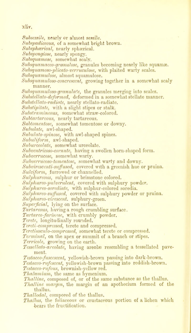 Subscssile, nearly or almost sessile. Subspadiceous, of a somewhat bright brown. Subsphcerical, nearly sphaerical. Subspongiose, nearly spongy. Subsqua,7nose, somewhat scaly. Subsquamacco-granulosc, granules becoming nearly like squamae. Subsquamoso-plicato-vcrruculosc, with plaited warty scales. Subsquamulosc, almost squamulose. Subsquamuloso-concrcsccnt, growing together in a somewhat scaly manner. Subsquamuloso-granula'e, the granules merging into scales. Substellato-dcformcd, deformed in a somewhat stellate manner. Substellato-radvitc, nearly stellato-radiate. Substipitate, with a slight stipes or stalk. Substramincoits, somewhat straw-colored. Subtar tar cons, nearly tartareous. Sublomentosc, somewhat tomentose or downy. Subulate, awl-shaped. Subulato-spinosc, with awl-shaped spines. Subuli/orm, awl-shaped. Subarccolatc, somewhat urceolate. Subvcnlricoso-comute, having a swollen horn-shaped form. Subvcrrucose, somewhat warty. Subvcrrucoso-lomentose, somewhat warty and downy. Subviresccnti-suffused, covered with a greenish hue or pruina. Sulciform, furrowed or channelled. Suljihiireous, sulphur or brimstone colored. SvJphureo-pulverulent, covered witli sulphury powder. Sulphureo-sorcdiatc, with sulphur-colored soredia. SuliJhurco-suffused, covered with sulphury powder or pruina. Suljphureo-virescent. sulphury-green. Superficial, lying on the surface. Tartareous, having a rough crumbling surface. Tartareo-farivme, with crumbly powder. Terete, longitudinally rounded. Tercli.-comjrrcssed, terete and compressed. TcrctuwcvJ o-comprcsscd, somewhat terete or compressed. Terminal, on the apex or summit of a branch or stipes. Terrimle, growing on the earth. Tesscllalo-areolate, having areola} resembling a tessellated pave- ment. Teslacco-fuscesccnt, yellowish-brown passing into dark-brown. Teslacco-rnfescenf., yellowish-brown passing into reddish-brown. Tcstacco-rufoua, brownish-yellow red. Thalanvium, the same as hymenium. Tha/linc, composed of, or of the same substance as the thallus. Tlualline margin, the margin of an apothecium formed of the thallus. Thallodal, compo?ed of the thallus. Thallus, the foliaceous or erustaceous portion of a lichen which •bears the fructification.