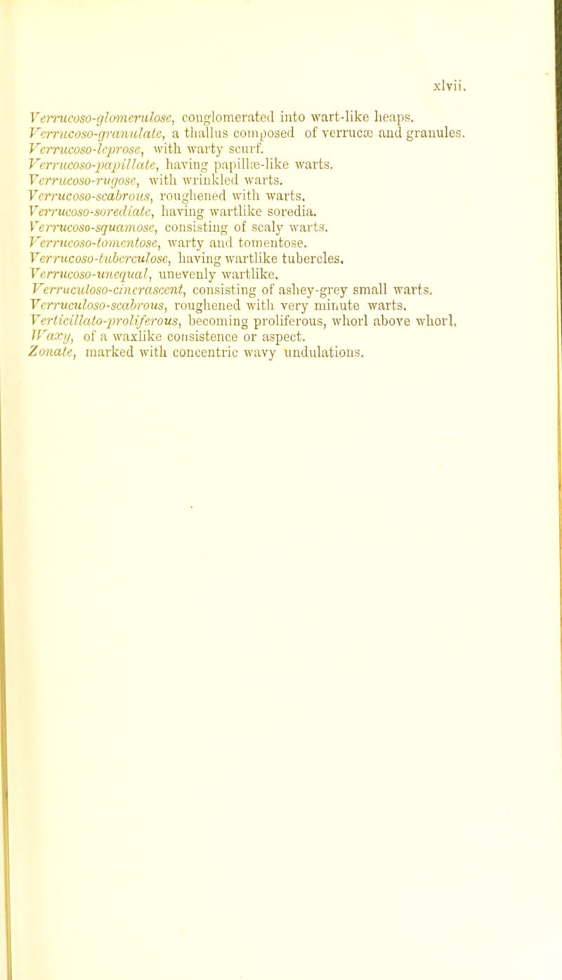 Verrucoso-gloTnerulose, conglomerated into wart-like heaps. Vemicoso-granulate, a thallus composed of vermcse and granules. Verrucoso-leprose, with warty scurf. Verrucoso-papiltalc, having papillre-like warts. Vemteoso-rugose, with wrinkled warts. Vcrrucoso-scabrous, roughened with warts. Verrucoso-sorediate, having wartlike soredia. Vemtcoso-squamose, consisting of scaly warts. Vernicoso-tomentose, warty and tomentose. V'errucoso-tubervulosc, having wartlike tubercles, 1. micoso-unequal, unevenly wartlike. Vcrruculoso-cincrasccnt, consisting of ashey-grey small warts. Yerrucidoso-scabrous, roughened with very minute warts. Verlitillalo-proliferous, becoming proliferous, whorl above whorl, Jl'ary, of a waxlike consistence or aspect. Zonate, marked with concentric wavy undulations.
