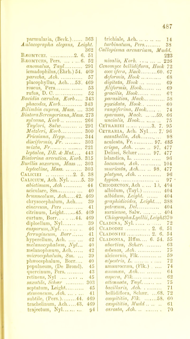 4S7 parmulaiia, (Berk.) 363 I A ulacographa elecjans, Leight. 302 B.eomycei 2. 6. 51 B.eomycf.s, Pers 6. 52 anomalies, Tayl 291 icmadophilus,(Ehrh.) 54. 409 parecha, Ach 57 placophyllus, Acli 53. 469 roseus, Pers 53 rufus, D. C 52 Bacidia cccrulca, Korb 343 phacodcs, Korb 343 Bilinibia cuprca, Mass. ... 336 BiatoraBercngcriana,Mass. 273 sylvana, Korb 266 Taylori, Sahv 291 Metzlcri, Korb 300 Fricsiana, Ilepp 344 disciformis, Fr 303 mixta, Ft. 221 leptaha, DR. d- Mnt.... 443 Bialorina arcciUica, Korb. 315 Burllia saxoriun, Mass 303 leplocline, Mass 303 Caliciei 2. 5. 38 CALiciuxr, Ach. Nyl 5. 39 abietinum, Ach 44 acicularc, Sm 40 brunncolurn., Ach 42. 469 cbrysocephalum, Ach 39 cinercum, Pers 41 citrinum, Leight 45. 409 curtum, Borr 44. 469 diploellum, Nyl 39 en.iporum,iVyl 46 ferrugineum, Borr 41 hyperellum, Ach 42 mclanocrphahtm, Nyl... 40 mclanoplircurri, Ach 42 microcrphalum, Sm. ... 39 phseocephalum, Borr 40 populneum, (Do Brond). 45 quercinum, Pers 43 retinens, Nyl 45 saxa/ilc, Schcer 303 geptatum, Leiglir, 45 sUmoncum, Ach 41 subtile, (Pers.) 44. 469 trachellnum, Ach 43. 469 trajectum, Nyl... 9I trichiale, Ach 14 turbinntum, Pers 33 Callopisma arenarium, Mudd. 223 nivalis, Korb 226 Cenomyce bc/lidijlora, Hook 72 coccifcra, Mack 60. 67 dc/ormis, Hook 68 digitata, Hook 69 filiformis, Hook 69 gracilis, Hook 62 parasitica, Mack 58 jnjxidata, Hook 60 rangifcrina, Book 74 sparassa, Mack 59. 66 uncial is, Hook .. 75 Cetrariei 3. 7. 95 Cetraria, Ach. Nyl 7. 96 acanthclla, Ach 98 aculeata, Fr 97. 485 crispa, Ach 97. 477 Delisei, Sehter 97. 477 islandica, L 96 lacunosa, Ach 104 muricala, Ach 98. 477 platynu, Ach 96 tijpica 97 ' Chiodecton, Ach . ... 1). 404 albidum, (Tayl.) 404 albidum. Leight 404 graphidioides, Leight 388 pctrccum, Del 404 sarniense, Sahv .. .. 404 Chiograph aLycll ii, Lcight'3 7 0 Cladina, Nyl 72 Cf.ADODEI , 2. 6. 51 Cladoniei 2. 6. 54 Claiionia, Hffm.... 6. 54. 55 abortiva, Schcer 0:! adunca, Ach 75 alcicornis, Flic .. 59 alpi's/ris, Ij 72 amaurocraea, (Flk.) .... 74 ammuca, Ach 64 aspera, Flk 62 atlmuata, Tayl 75 haeillaris, Ach, 71 bellidiflora, Ndisur. ...68. 72 ccespUitia, Flk 58. 60 ccespilitia, Mudd 61 carcata, Ach 70