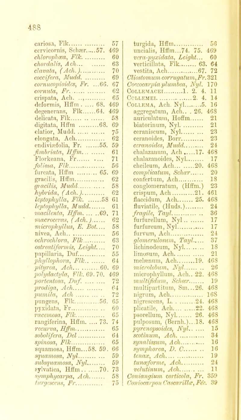 carios.i, File 57 cervicornis, Scliier 57. 469 chlorophcca, Flk 60 chordalis, Ach 63 chivala, (Ach.) 70 cocci/era, Mudd 69 cornucopioid.es, Fr. ...6G. 67 cnrnula, Fr 62 crispata, Ach. .., 65 deformis, Hffm 68. 469 degenerans, Flk 64. 469 delicata, Flk 58 digitata, Hffm 68. 69 elatior, Mudd 70 elongata, Ach 62 endivisefolia, Fr 55. 59 fimbriata, Hffm 61 Florkeana, Fr 71 foliosa, Flk 56 furcata, Hffm 65. 69 gracilis, Hffm 62 gracilis, Mudd 58 hybrida, (Ach.) 62 Icptophylla, Flk 58 61 Icptopltylla, Mudd 61 macilcnla, Hffm 69, 71 mncroccras, (Ach. J 62 microphallus, E. Bot 58 nivea, Ach 56 ochrochlora, Flk 63 ostrcaliformis, Lcight 70 papillaria, Duf. 55 phyllophora, Flk 64 pityrca, Ach 60. 69 polydactyla, Flk. 69. 70. 469 portcntosa, Dvf. 72 prodiga, Ach 64 pumila, Ach 72 pungens, Flk 56. 65 pyxidata, Fr 60 raccmosa, Flk 65 rangiferina, Hffm 73. 74 rccurva, Hffm 65 sobolifcra, Del 64 spinosa, Flk 65 squamosa, Hffm...58. 59. 66 squamosa, Nyl 59 subsquamosa, Nyl 59 sylvatica, Hffm 70. 73 vymphycarpa, Ach 58 turgescens, Fr 75 turgida, Hffm 55 uncialis, Hffm...74. 75. 469 vera-pyxidata, Lcight... 60 verticillata, Flk 63. 64 vestita, Ach 67. 72 Cliostomum corrugatum, Fr. 321 Coccocarjriaplumbca, Nyl. 170 COLLEMACEI 1. 2. 4. 11 CCLLEMEI 2. 4. 14 Collema, Ach. Nyl 5. 16 aggregatum, Ach.. . 26. 468 auriculatum, Hoffm 21 biatorinum, Nyl 21 ceraniscum, Nyl 23 ceranoides, Borr 23 ecranoides, Mudd 24 chalazauum, Ach 17. 468 chalazanoides, Nyl 17 cheileum, Ach 20. 46S complicatum, Scliccr 20 conl'erfcum, Ach 18 conglomeratum, (Hffm.) 23 crispum, Ach 21. 461 flaccidum, Ach 25. 468 fluviatile, (Huds.) 24 fragile, Tayl 36 furfurellum, Nyl 17 furfureum, Nyl 17 furvum, Ach 24 glomcrulosum, Tayl 37 lichinodeum, Nyl .. 18 limusum, Ach 21 rnelsenum, Ach 19. 468 microlobum, Nyl 26 microphyllum, Ach.. 22. 46S multifidum, Schoir 19 multipartitum, Sm. ..26. 46S nigrum, Ach 168 ni^rescens, L 24. 468 phcatile, Ach 22. 46S psorellum, Nyl 26. 46S pulposum, (Bernh.)...18. 468 2>yrcnopsoidcs, Nyl 15 scotinum, Ach 34 synali-ssum, Ach 16 symphorea, D. C 16 tcnax, Ach 19 tunccformc, Ach 24 vclutinum, Ach 11 (Joniangium corficola, Fr. 359 Coviocaipon Cascai-il'l(T, Fee. 39