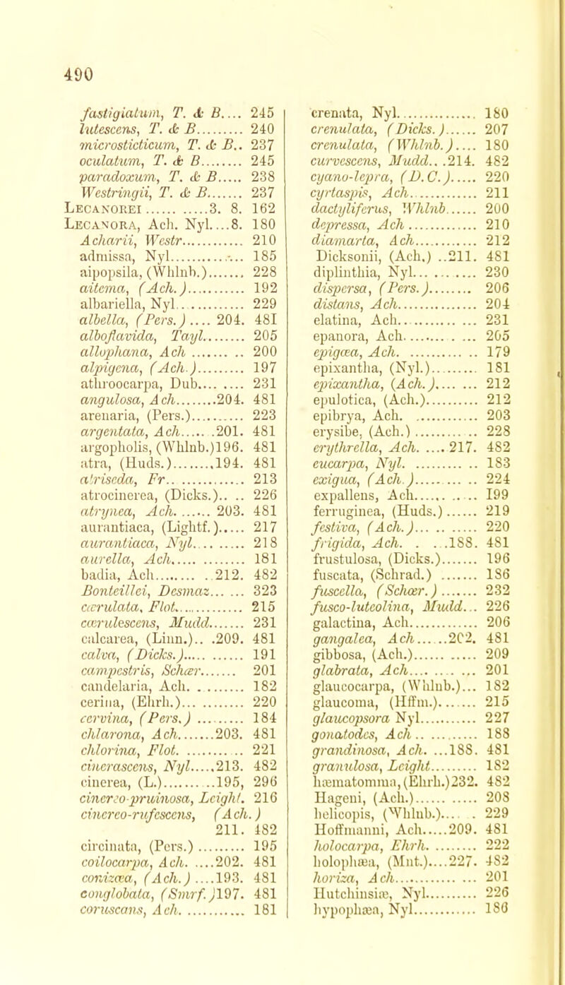 /astigiatum, T. <£■ B.... 245 hdescens, T. & B 240 microsticticum, T. <k B.. 237 oculatum, T. & B 245 paradoxum, T. & B 238 Wcstringii, T. &B 237 Lecanorei 3. 8. 162 Lecanora, Ach. Nyl....8. 180 Acharii, Wcstr 210 admissa, Nyl 185 aipopsila, (Whlnh.) 228 aitcma, (Ach.) 192 albariella, Nyl 229 albella, (Pers.) .... 204. 481 alhoflavida, Tayl. 205 allophana, Ach 200 alpigena, (Ach.) 197 athroocarpa, Dub 231 angulosa, Ach 204. 481 arenaria, (Pers.) 223 argentata, Ach 201. 481 argopbolis, (Whlnb.)196. 481 atra, (Huds.) 194. 481 alriseda, Fr 213 atrocincrea, (Dicks.).. .. 226 atrynea, Ach 203. 481 aurnntiaca, (Ligbtf.) 217 aurantiaca, Nyl 218 aurella, Ach 181 badia, Ach 212. 482 Bonteillci, Dcsmaz 323 ccerulata. Flat 215 cceridescens, Hudd 231 ciilcarea, (Linn.).. .209. 481 calva, (Dicks.) 191 campcstris, Scheer 201 candelaria, Ach 182 cerina, (Ehrh.) 220 cervina, (Pers.) 184 chlarona, Ach 203. 481 chlorina, Plot 221 cincrasccns, Nyl 213. 482 cinerea, (L.) 195, 296 cincrco-pruinosa, Leigh/. 216 cincrco-rufcsccns, (Ach.) 211. 482 circinata, (Pers.) 195 coilocarpa, Ach 202. 481 conizaa, (Ach.) ....193. 481 conglob'ata, (Smrf. )197. 481 conoscav.s, Ach 181 crenata, Nyl 180 crenulala, (Dicks.) 207 crenulata, (Whlnh.) 180 curvcsccns, 31udd.. .214. 482 cyano-lepra, (D.C.) 220 cyrtaspis, Ach.. 211 dactylifcrus, Whlnh 200 depressa, Ach 210 diamaria, Ach.... 212 Dicksonii, (Ach.) ..211. 481 diplinthia, Nyl 230 dispersa, (Pers.) 206 distans, Ach 204 elatina, Ach 231 epanora, Ach 205 epigaa, Ach 179 epixantha, (Nyl.) 181 epixantha, (Ach.) 212 epulotica, (Ach.) 212 epibrya, Ach 203 erysibe, (Ach.) 228 crythrclla, Ach 217. 482 cucarpa, Nyl 183 cxigua, (Ach.) 224 expallens, Ach .. 199 ferruginea, (Huds.) 219 /estiva, (Ach.) 220 /rigida, Ach. . . .188. 481 frustulosa, (Dicks.) 196 fuscata, (Schrad.) 186 fuscclla, (Scluzr.) 232 /usco-lutcolina, Miuld... 226 galactina, Ach 206 gangalca, Ach 2C2. 481 gibbosa, (Ach.) 209 glabrata, Ach 201 glaucocarpa, (Whlub.)... 1S2 glaucoma, (Hffm.) 215 glaucopsora Nyl 227 gonatodes, Ach 188 grandinosa, Ach. ...18S. 4S1 granulosa, Lcight 182 hsBmatomma,(Ekrli.)232. 482 Hageui, (Ach.) 208 hclicopis, (Whlub.) 229 Hoffmanni, Ach 209. 481 holocarpa, Ehrh 222 holophasa, (Mnt.)....227- 482 horiza, Ach 201 HutchinsitB, Nyl 226 hypophsea, Nyl 1 SO