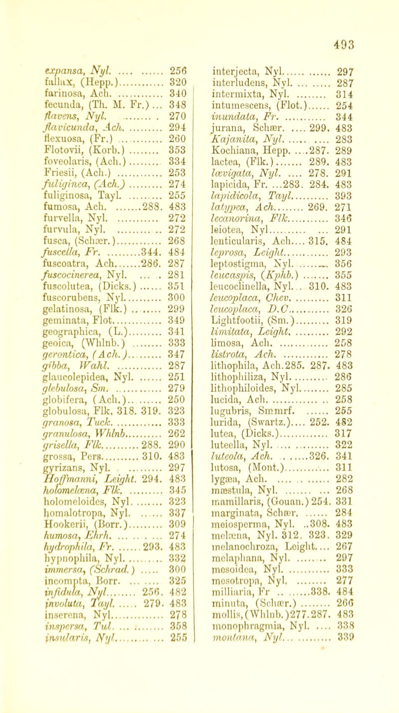 expansa, Nyl 256 fallux, (Hepp.) 320 farinosa, Acb 340 feouada, (Th. M. Fr.)... 348 fiavens, Nyl. 270 flaviciuida, Ach 294 flexuosa, (Fr.) 260 Flotovii, (Korb.) 353 foveolavis, (Ach.) 334 Friesii, (Ach.) 253 fuliginca, (Ach.) 274 fuliginosa, Tayl 255 fumosa, Ach 288. 483 furvella, Nyl 272 furvula, Nyl 272 fusca, (Schosr.) 268 fuscclla, Fr 344. 484 fuscoatra, Ach 286. 287 fuscocinerea, Nyl 281 fuscolutea, (Dicks.) 351 fuscorubens. Nyl 300 gelatinosa, (Flk.) 299 geminata, Flot 349 geographica, (L.) 341 geoica, (Whlnb.) 333 gerontica, (Ach.) 347 gibba, Wahl 287 glaucolepidea, Nyl 251 gkbulosat Sm 279 globifera, (Ach.) 250 globulosa, Flk, 318. 319. 323 granosa, Tuck 333 granulosa, Whlnb 262 grisella, Flk 288. 290 grossa, Pers 310. 483 gyrizans, Nyl 297 Hoffmamii, Leight. 294. 483 holomelcena, Flk 345 holomeloides, Nyl 323 homalotropa, Nyl 337 Hookcrii, (Dorr.) 309 humosa, Ehrh 274 hydrophila, Fr 293. 483 hypnophila, Nyl 332 immersa, (Schrad.) 300 incompta, Horr 325 infiduk, Nyl 256. 482 invotuta, Tayl. 279. 483 inserena, Nyl 278 inspersa, Tul 358 insu/aris, tfyl 255 interjecta, Nyl 297 interludens, Nyl 287 intermixta, Nyl 314 intumesoens, (Flot.) 254 inundata, Fr 344 jurana, Schffir 299. 483 Kajanita, Nyl 283 Kochiana, Hepp. .. .287. 289 lactea, (Flk.) 289. 483 laevigata, Nyl 278. 291 lapicida, Fr. ...283. 284. 483 lapidicola, Tayl 393 lat.ypea, Ach 269. 271 lecanorina, Flk 346 leiotea, Nyl 291 lenticularis, Ach.... 315. 484 leprosa, Leight 293 leptostigma, Nyl 356 Icucasiris, (Kphb.) 355 leucoclinella, Nyl. . 310. 483 kucopilaca, Chcv 311 Icucoplaca, D.C 326 Lightfootii, (Sm.) 319 limitata, Leight 292 limosa, Ach 258 lislrota, Ach 278 lithophila, Ach.285. 287. 483 lithophiliza, Nyl 286 lithophiloides, Nyl 285 lucida, Ach 258 lugubris, Smmrf 255 lurida, (Swartz.).... 252. 482 lutea, (Dicks.) 317 luteella, Nyl 322 luteola, Ach 326. 341 lutosa, (Mont.) 311 lyga^a, Ach 282 msestula, Nyl 268 mamillaris, (Gouan.)254. 331 marginata, Schter 284 meiospemia, Nyl. ..308. 483 mckena, Nyl. 312. 323. 329 inclanochroza, Leight 267 molaphana, Nyl 297 mosoidoa, Nyi 333 mosotropa, Nyl 277 milliaria, Fr ' 338. 484 minuta, (Schrcr.) 266 mollis,(Whlnb.)277.287. 483 monophragmia, Nyl 338 montana, Nyl 339