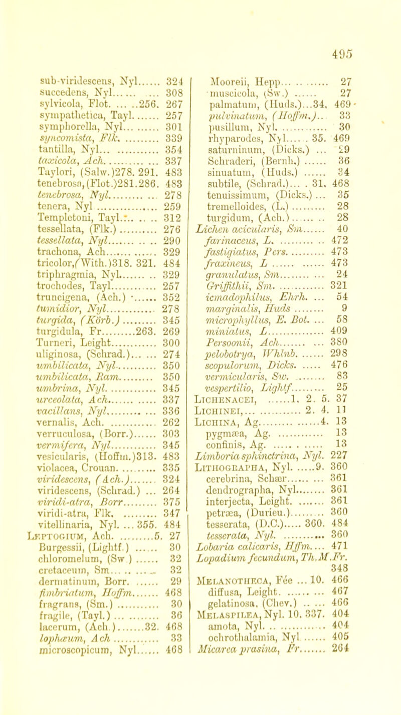 sub-virideacens, Nyl 324 succedens, Nvl 308 sylvicola, Flot 256. 267 sympathetica, Tayl 257 symphorella, Nyl 301 syncomista, Flk 339 tantilla, Nyl 354 taxicola, Ach 337 Taylori, (Sahv.)278. 291. 483 tenebrosa,(Mot.)281.286. 483 tencbrosa, Nyl 278 tcncra, Nyl 259 Templetoni, Tayl.: 312 tessellata, (Flk.) 276 tessellata, Nyl 290 trachona, Acli 329 tricolor/With. )318. 321. 484 triphragmia, Nyl 329 trochodes, Tayl 257 truucigena, (Ach.) ■ 352 fumidior, Nyl 278 turgida, (Korb.) 345 turgidula, Fr 263. 269 Turned, Leight 300 uliginosa, (Schrad.) 274 umbilicata, Nyl 350 umbilicata, Earn 350 umbrina, Nyl 345 urceolata, Ach 337 vacillans, Nyl 336 vernalis, Ach 262 verruculosa, (Borr.) 303 vermi/cra, Nyl 345 vesicularis, (Uoffm.)313. 483 violacea, Crouan 335 viridcsccns, (Ach.) 324 viridescens, (Schrad.) ... 264 viridi-atra, Borr 375 viridi-atra, Flk 347 vitollinaria, Nyl. ... 355. 484 Lbptogium, Ach 5. 27 Burgessii, (Lightf.) 30 chloromelum, (Sw ) 32 cretaceum, Sm 32 dermatinum, Borr 29 fimbria I tun, Hoffim 468 fragrans, (Sm.) 30 fragile, (Tayl.) 36 lacerum, (Ach ) 32. 468 loplurum, Ach 33 microscopicum, Nyl 468 Mooreii, Hepp 27 muscicola, (Sw.) 27 palmatuni, (Huds.)...34, 469 pulvinatum, (Hoffm.).. 33 pusillum, Nyl 30 rhyparodes, Nyl 35. 469 saturninum, (Dicks.) ... £9 Scnraderi, (Benih.) 36 sinuatum, (Huds.) 34 subtile, (Schrad.)... . 31. 468 tenuissimum, (Dicks.)... 35 tremelloides, (L.) 28 turgidum, (Ach.) 28 Lichen acicularis, Sm 40 farinuccus, L 472 fiostigiatus, Pers 473 fraxineus, L 473 granulatus, Sm 24 Griffilhii, Sm 321 icmadophilus, Ehrh. ... 54 marginalis, Huds 9 microphyllus, E. Dot. ... 58 minialus, L 409 Pcrsoonii, Ach 3S0 pelobotrya, Jl'hhib 298 scopulorum, Dicks 476 vermicularis, Sw. 83 vcspertilio, Lightf 25 Ltchenacei, 1. 2. 5. 37 Lichinet, 2. 4. 11 Lichina, Ag 4. 13 pygmica, Ag 13 confinis, Ag 13 Limboria s}>hinctrina, Nyl. 227 Litiiogkai'UA, Nyl 9. 360 cerebrina, Scha;r 361 dendrographa, Nyl 361 interjecta, Leight 361 pctraca, (Duricu.) 360 tesserata, (D.C.) 300. 484 tcsscrala, Nyl 360 Lobaria calicaris, Hffm 171 Lonadium fccundum, Th.M.Fr. 348 Melaxotiif.ca, Fee ... 10. 466 diffusa, Leight. 467 gelatinosa, (Chov.) 466 Mei.a.spii.f.a, Nyl. 10. 337. 404 amota, Nyl 404 ochrothalamia, Nyl 405 Micarca prasina, Fr 264