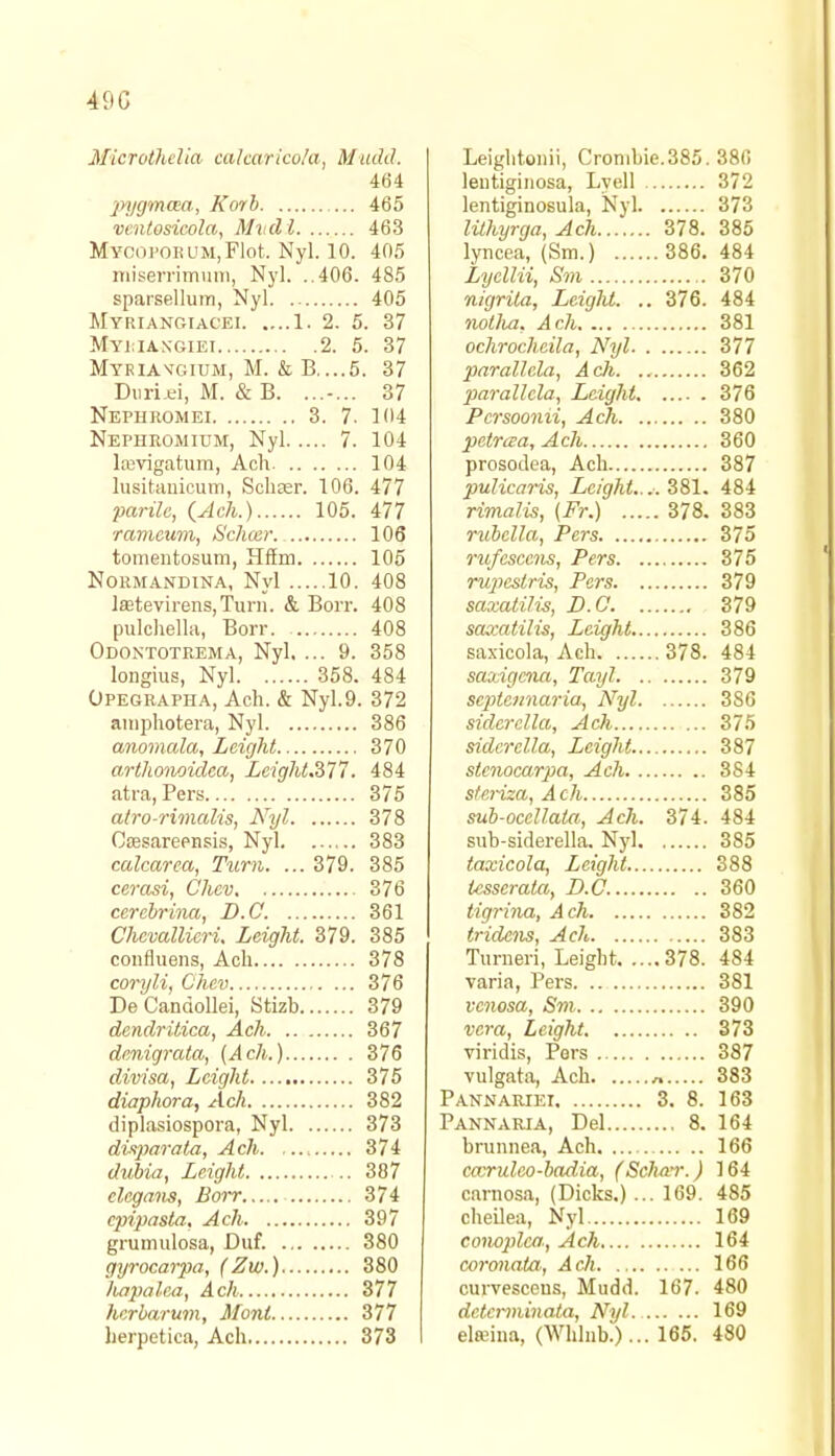 490 Microthelia calcarico/a, Mttdd. 464 pygmcea, Korb 465 ventosicola, Mvdl 463 MYOOFOBUMjFlot. Nyl. 10. 405 miserrimum, Nyl. ..406. 485 sparsellum, Nyl 405 Myriangiacki 1. 2. 5. 37 Mymaxgiei 2. 5. 37 Myriaxgium, M. & B....5. 37 Duri.ei, M. & B. ....... 37 Nephromei 3. 7. 104 Nephromium, Nyl 7. 104 lajvigatum, Ach 104 lusitanicum, Schaer. 106. 477 parilc, {Ach.) 105. 477 ramcitm, Schcer 106 tomentosum, Hffm 105 Normandina, Nyl 10. 408 ]aetevirens,Turn. & Borr. 408 pulchella, Borr 408 Odontotrema, Nyl. ... 9. 358 longius, Nyl 358. 484 Opegrapha, Ach. & Nyl.9. 372 aniphotera, Nyl 386 anomala, Leight 370 arthonoidea, Lcight.377. 484 atra, Pers 375 atro-rimalds, Nyl 378 Ctesareensis, Nyl 383 calcarea, Turn. ... 379. 385 ccrasi, Chev 376 cerebrina, D.C. 361 Chcvallicri, Leight. 379. 385 confluens, Ach 378 coryli, Chev 376 De Candollei, Stizb 379 dendrilica, Ach 367 denigrata, (Ach.) 376 divisa, Leight 375 diaphora, Ach 382 diplasiospora, Nyl 373 dispiarata, Ach 374 dubia, Leight .. 387 elcgans, Borr 374 cpipasta. Ach 397 gruimilosa, Did. 380 gyrocarpa, (Zw.) 380 Iiapalea, Ach 377 herbarum, Mont 377 herpetica, Ach 373 Leiglitonii, Crombie.385. 386 lentiginosa, Lyell 372 lentiginosula, Nyl 373 lilhyrga, Ach 378. 385 lyneea, (Sm.) 386. 484 Lycllii, Sm 370 nigrita, Leight. .. 376. 484 notlia. Ach 381 ochrocheila, Nyl 377 parallcla, Ach 362 parallcla, Leight 376 Pcrsoonii, Ach 380 petrisa, Ach 360 prosodea, Ach 387 pulicaris, Leight.... 381. 484 rimalis, (Fr.) 378. 383 rubella, Pers 375 rufescens, Pers 375 ruficslris, Pers 379 saxatili-s, D.C. 379 saxatilis, Leight 386 saxicola, Ach 378. 484 saxigena, Tayl 379 septennaria, Nyl 3S6 siderella, Ach 375 sidcrclla, Leight 387 stenocarpa, Ach 384 steriza, Ach 385 sub-ocellata,, Ach. 374. 484 sub-siderella. Nyl 385 taxicola, Leight 388 tcsserata, B.C. 360 tigrina, Ach 382 tridens, Ach 383 Tiirneri, Leight 378. 484 varia, Pers 381 venosa, Sm 390 vera, Leight 373 viridis, Pers 387 vulgata, Ach n 383 Pannariei 3. 8. 163 Pannaria, Del 8. 164 brunnea, Ach 166 carrulco-badia, (Scluvr.) 164 carnosa, (Dicks.)... 169. 485 cheilea, Nyl 169 conoplca, Ach 164 coronata, Acli 166 curvesceus, Mudd. 167. 480 dctcrminata, Nyl. 169 elreina, (Whlnb.)... 165. 480