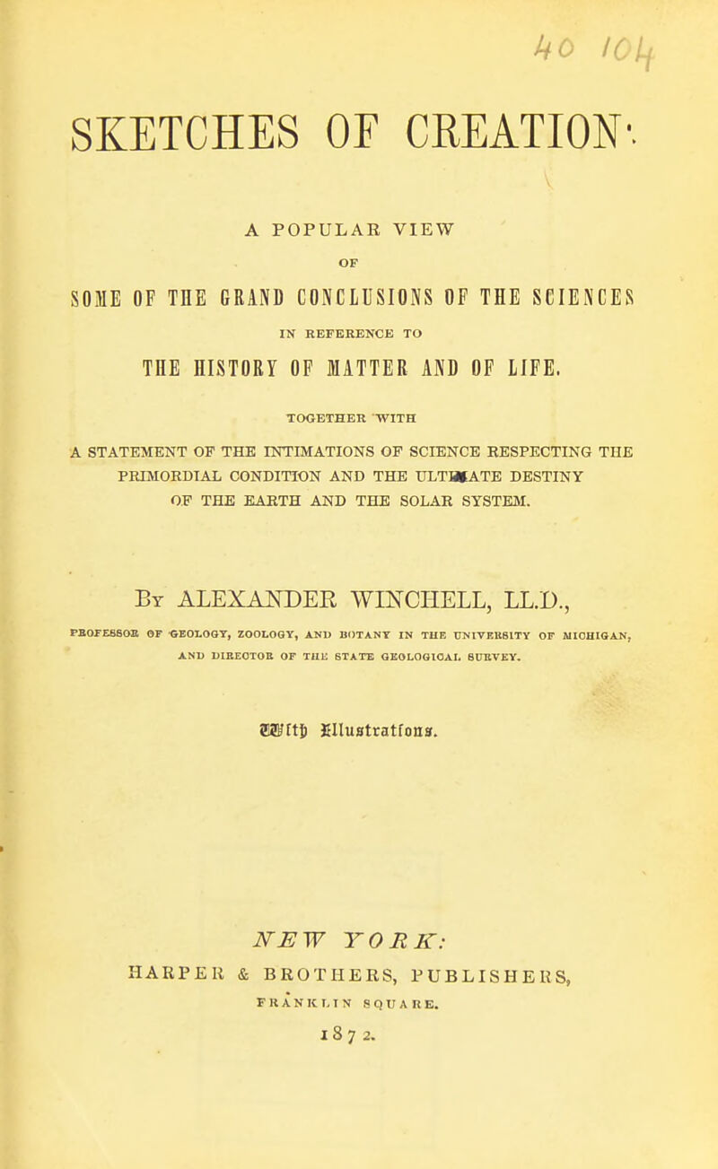 ho loif SKETCHES OF CREATION1. A POPULAR VIEW OF SOME OF THE GRAND CONCLUSIONS OF THE SCIENCES IN REFERENCE TO THE HISTORY OF MATTER AND OF LIFE. TOGETHER WITH A STATEMENT OP THE INTIMATIONS OP SCIENCE RESPECTING THE PRIMORDIAL CONDITION AND THE ULTIMATE DESTINY OP THE EARTH AND THE SOLAR SYSTEM. By ALEXANDER WINCHELL, LL.D., PBOFESSOE OF GEOLOGY, ZOOLOGY, AND BOTANY IN THE UNIVERSITY OF MICHIGAN, AND DIRECTOR OF THE STATE GEOLOGICAL 8UHVEY. mm EHustratfona. NEW YORK: HARPER & BROTHERS, PUBLISHERS, FRANKLIN SQUARE. 1872.