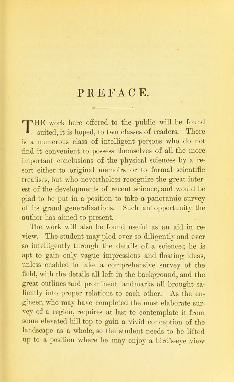 PREFACE. THE work here offered to the public will be found suited, it is hoped, to two classes of readers. There is a numerous class of intelligent persons who do not find it convenient to possess themselves of all the more important conclusions of the physical sciences by a re- sort either to original memoirs or to formal scientific treatises, but who nevertheless recognize the great inter- est of the developments of recent science, and would be glad to be put in a position to take a panoramic survey of its grand generalizations. Such an opportunity the author has aimed to present. The work will also be found useful as an aid in re- view. The student may plod ever so diligently and ever so intelligently through the details of a science; he is apt to gain only vague impressions and floating ideas, unless enabled to take a comprehensive survey of the field, with the details all left in the background, and the great outlines -and prominent landmarks all brought sa- liently into proper relations to each other. As the en- gineer, who may have completed the most elaborate sur- vey of a region, requires at last to contemplate it from some elevated hill-top to gain a vivid conception of the landscape as a whole, so the student needs to be lifted up to a position where he may enjoy a bird's-eye view