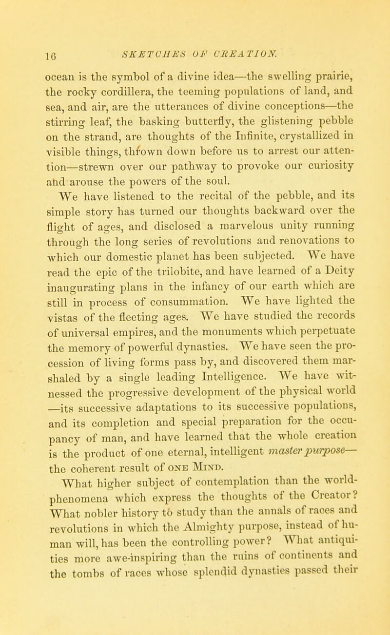 it; ocean is the symbol of a divine idea—the swelling prairie, the rocky Cordillera, the teeming populations of land, and sea, and air, are the utterances of divine conceptions—the stirring leaf, the basking butterfly, the glistening pebble on the strand, are thoughts of the Infinite, crystallized in visible things, thrown down before us to arrest our atten- tion—strewn over our pathway to provoke our curiosity and arouse the powers of the soul. We have listened to the recital of the pebble, and its simple story has turned our thoughts backward over the flight of ages, and disclosed a marvelous unity running through the long series of revolutions and renovations to which our domestic planet has been subjected. We have read the epic of the trilobite, and have learned of a Deity inaugurating plans in the infancy of our earth which are still in process of consummation. We have lighted the vistas of the fleeting ages. We have studied the records of universal empires, and the monuments which perpetuate the memory of powerful dynasties. We have seen the pro- cession of living forms pass by, and discovered them mar- shaled by a single leading Intelligence. We have wit- nessed the progressive development of the physical world —its successive adaptations to its successive populations, and its completion and special preparation for the occu- pancy of man, and have learned that the whole creation is the product of one eternal, intelligent master jnirpose— the coherent result of one Mind. What higher subject of contemplation than the world- phenomena which express the thoughts of the Creator ? What nobler history to study than the annals of races and revolutions in which the Almighty purpose, instead of hu- man will, has been the controlling power? What antiqui- ties more awe-inspiring than the ruins of continents and the tombs of races whose splendid dynasties passed their