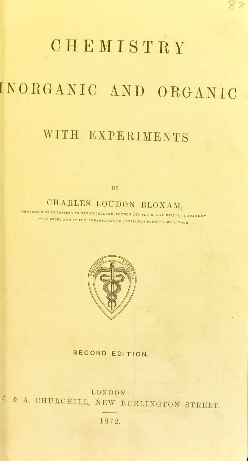 ?2 CHEMISTKY [NOEGANIC AND OEGANIC WITH EXPEEIMENTS BY CHARLES LOUDOI^ BLOXAM, SECOND EDITION. LONDON: J- & A. CHUECHILL, NEW BUELINGTON STEEET. 1872.