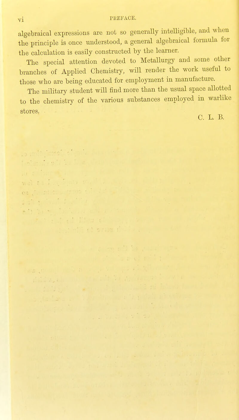 yi PKEKACE. algebraical expressions are not so generally intelligible, and when tbe principle is once understood, a general algebraical formula for the calculation is easily constructed by the learner. The special attention devoted to Metallurgy and some other branches of Applied Chemistry, will render the work useful to those who are being educated for employment in manufacture. The military student wiU find more than the usual space allotted to the chemistry of the various substances employed in warlike stores. C. L. B.