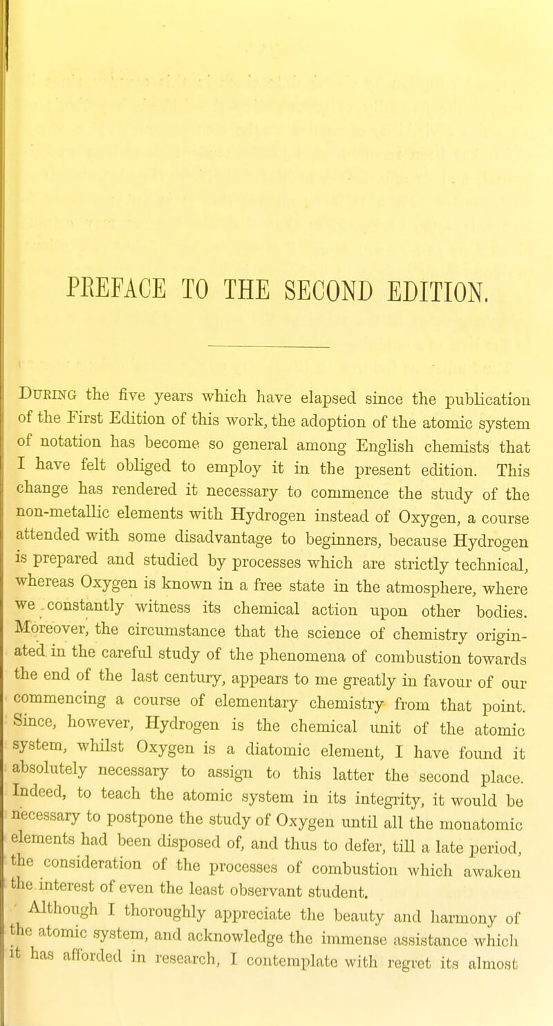 PREFACE TO THE SECOND EDITION. During the five years which have elapsed since the publication of the First Edition of this work, the adoption of the atomic system of notation has become so general among English chemists that I have felt obliged to employ it in the present edition. This change has rendered it necessary to commence the study of the non-metaUic elements with Hydrogen instead of Oxygen, a course attended with some disadvantage to beginners, because Hydrogen is prepared and studied by processes which are strictly technical, whereas Oxygen is known in a free state in the atmosphere, where we .constantly witness its chemical action upon other bodies. Moreover, the circumstance that the science of chemistry origin- ated in the careful study of the phenomena of combustion towards the end of the last century, appears to me greatly in favour of our commencing a course of elementary chemistry from that point. Since, however, Hydrogen is the chemical unit of the atomic system, whHst Oxygen is a diatomic element, I have found it absolutely necessary to assign to this latter the second place. Indeed, to teach the atomic system in its integrity, it would be necessary to postpone the study of Oxygen until all the monatomic elements had been disposed of, and thus to defer, tiU a late period, the consideration of the processes of combustion which awaken the mterest of even the least observant student. ■ Although I thoroughly appreciate the beauty and harmony of the atomic system, and acknowledge the immense assistance which It has afforded in research, I contemplate with regret its almost