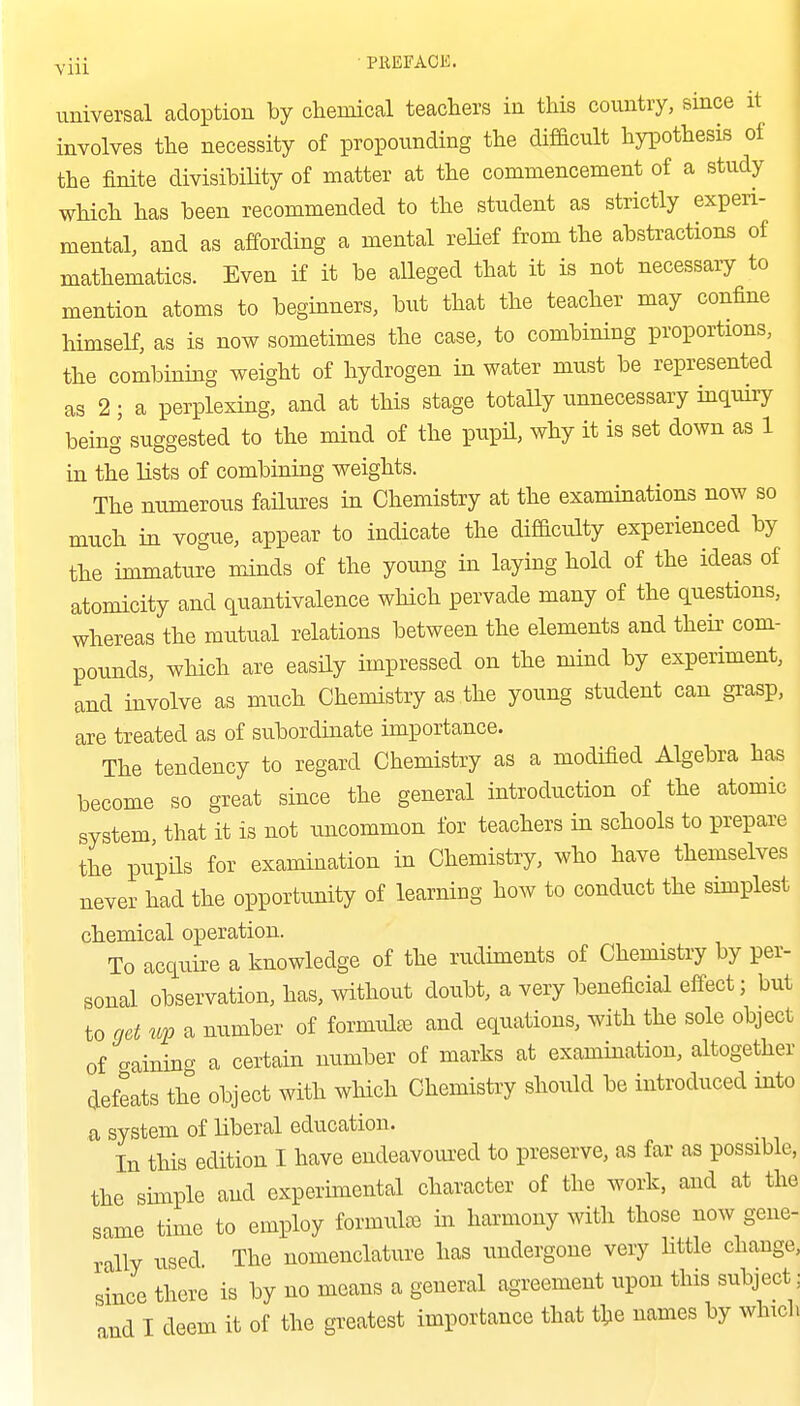 I Yiii • PREFACK. universal adoption by chemical teachers in this country, since it involves the necessity of propounding the difficult hypothesis of the finite divisibility of matter at the commencement of a study which has been recommended to the student as strictly experi- mental, and as affording a mental xeHef from the abstractions of mathematics. Even if it be alleged that it is not necessary to mention atoms to beginners, but that the teacher may confine himself, as is now sometimes the case, to combining proportions, the combining weight of hydrogen in water must be represented as 2; a perplexing, and at this stage totaUy unnecessary inquiry being suggested to the mind of the pupil, why it is set down as 1 in the lists of combining weights. The numerous failures in Chemistry at the examinations now so much in vogue, appear to indicate the difficulty experienced by the immature minds of the young in laying hold of the ideas of atomicity and quantivalence wHch pervade many of the questions, whereas the mutual relations between the elements and theii' com- pounds, which are easily impressed on the mind by experiment, and involve as much Chemistry as the young student can grasp, are treated as of subordinate importance. The tendency to regard Chemistry as a modified Algebra has become so great since the general introduction of the atomic system, that it is not rmcommon for teachers in schools to prepare the pupils for examination in Chemistry, who have themselves never had the opportunity of learning how to conduct the simplest chemical operation. To acquire a knowledge of the rudiments of Chemistry by per- sonal observation, has, without doubt, a very beneficial effect; but to get up a number of formulae and equations, with the sole object of aainincr a certain number of marks at examination, altogether defeats the object with which Chemistry should be introduced into a system of liberal education. In this edition I have endeavoured to preserve, as far as possible, the simple and experunental character of the work, and at the same time to employ formulse in harmony >vith those now gene- rally used. The nomenclature has undergone very httle change, since there is by uo means a general agreement upon this subject; and I deem it of the greatest importance that tlje names by whiclv