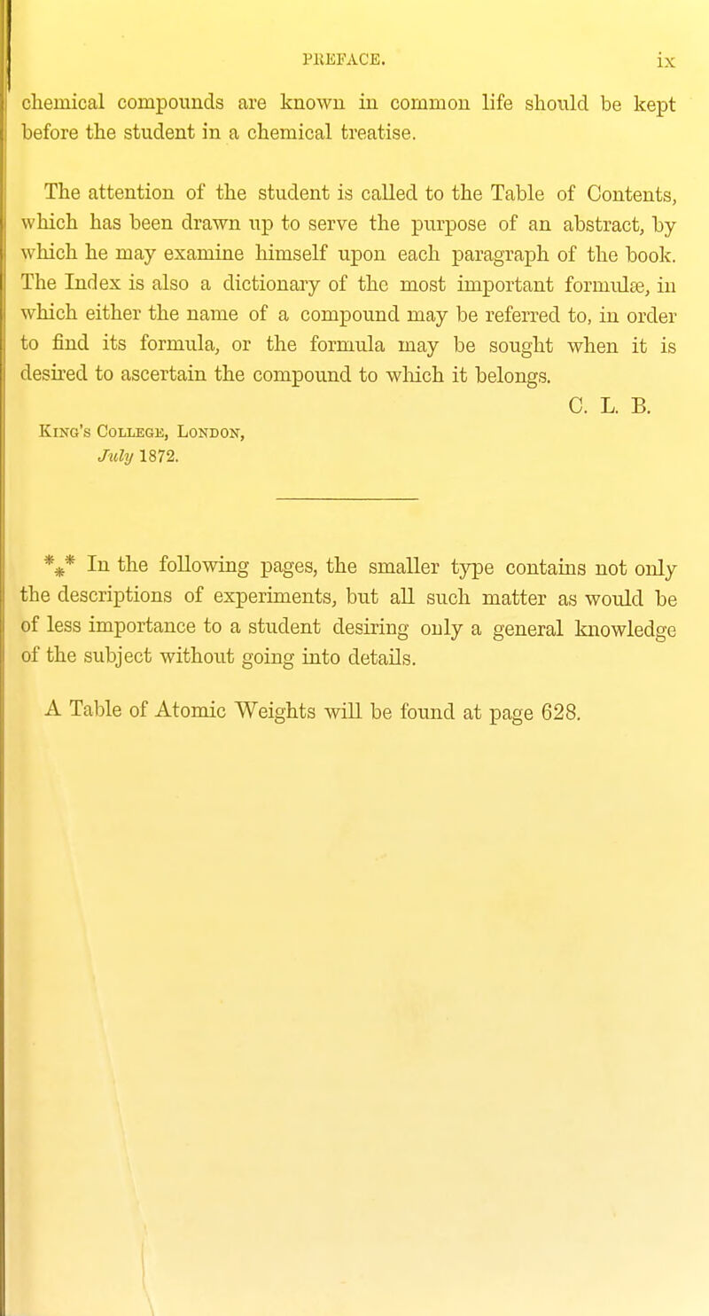 chemical compounds are known in common life slioixld be kept before the student in a chemical treatise. The attention of the student is called to the Table of Contents, which has been drawn up to serve the purpose of an abstract, by which he may examine himself upon each paragraph of the book. The Ind ex is also a dictionaa'y of the most important formulse, in which either the name of a compound may be referred to, in order to find its formula, or the formula may be sought when it is desired to ascertain the compound to wMch it belongs. C. L. B. King's College, London, Jxdy 1872. %* In the following pages, the smaller type contains not only the descriptions of experiments, but all such matter as would be of less importance to a student desiring only a general knowledge of the subject without going into details. A Table of Atomic Weights will be found at page 628.