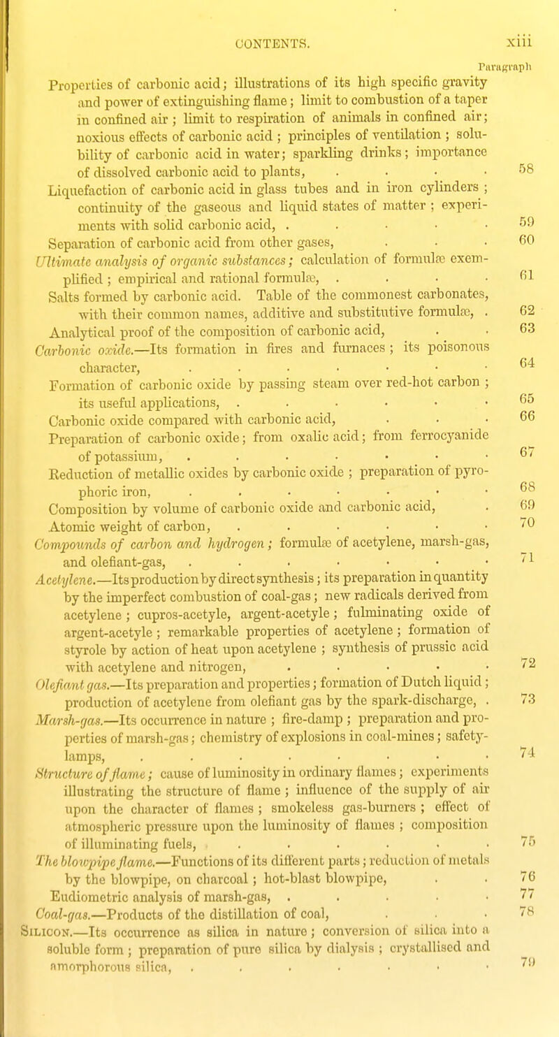 Panigrnpli Properties of carbonic acid; illustrations of its high specific gravity and power of extinguishing flame; limit to combustion of a taper m confined air ; limit to respiration of animals in confined air; noxious e9ects of carbonic acid ; principles of ventilation ; solu- bility of carbonic acid in water; sparkling drinks; importance of dissolved carbonic acid to plants, . . • .58 Liquefaction of carbonic acid in glass tubes and in iron cylinders ; continuity of the gaseous and liqitid states of matter ; experi- ments with solid carbonic acid, . . . • .59 Sepai-ation of carbonic acid from other gases, . • .60 intimate cmalysis of organic substances; calculatioi^ of formulas exem- plified ; empirical and rational fonnula;, . . . . fil Salts formed by carbonic acid. Table of the commonest carbonates, with their common names, additive and substitutive formulfe, . 62 Analytical proof of the composition of carbonic acid, . . 63 Carhonic oxide.—Its formation in fires and fm-naces ; its poisonous character, . . • ■ • • .64 Formation of carbonic oxide by passing steam over red-hot carbon ; its useful applications, 65 Carbonic oxide compared with carbonic acid, . . .66 Preparation of carbonic oxide; from oxalic acid; from ferrocyanide of potassium, . . . • • • .6/ Reduction of metallic oxides by carbonic oxide ; preparation of pyro- phoric iron, Composition by volume of carbonic oxide and carbonic acid, . 69 Atomic weight of carbon, . . . • • . /O Compounds of carbon and hydrogen; formulse of acetylene, marsh-gas, and olefiant-gas, . . . • • ■ . /1 4ce(i/ZcHe.—Its production by direct synthesis; its preparation in quantity by the imperfect combustion of coal-gas; new radicals derived from acetylene ; cupros-acetyle, argent-acetyle; fulminating oxide of argent-acetyle ; remarkable properties of acetylene ; formation of styrole by action of heat upon acetylene ; synthesis of prussic acid with acetylene and nitrogen, ..... 72 Olefiant gas.—Its preparation and properties; formation of Dutch liquid; production of acetylene from olefiant gas by the spark-discharge, . 73 Marsh-gas.—Its occurrence in nature ; fire-damp ; preparation and pro- perties of marsh-gas; chemistry of explosions in coal-mines; safety- lamps, 74 structure of flame; cause of luminosity in ordinary flames; experiments illustrating the structure of flame ; influence of the supply of air upon the character of flames ; smokeless gas-burners ; eff'ect of atmospheric pressure upon the luminosity of flames ; composition of illummating fuels, ...... 75 The blowpipe flame.—Functions of its different parts; reduction of metals by the blowpipe, on charcoal; hot-blast blowpipe, . . 76 Eudiometric analysis of marsh-gas, ■ . . • .77 Coal-gas.—Products of the distillation of coal, . . .78 Silicon.—Its occurrence as silica in nature; conversion of silica into a soluble form ; preparation of pure silica by dialysis ; crystallised and nmorphorous silica, ^'^