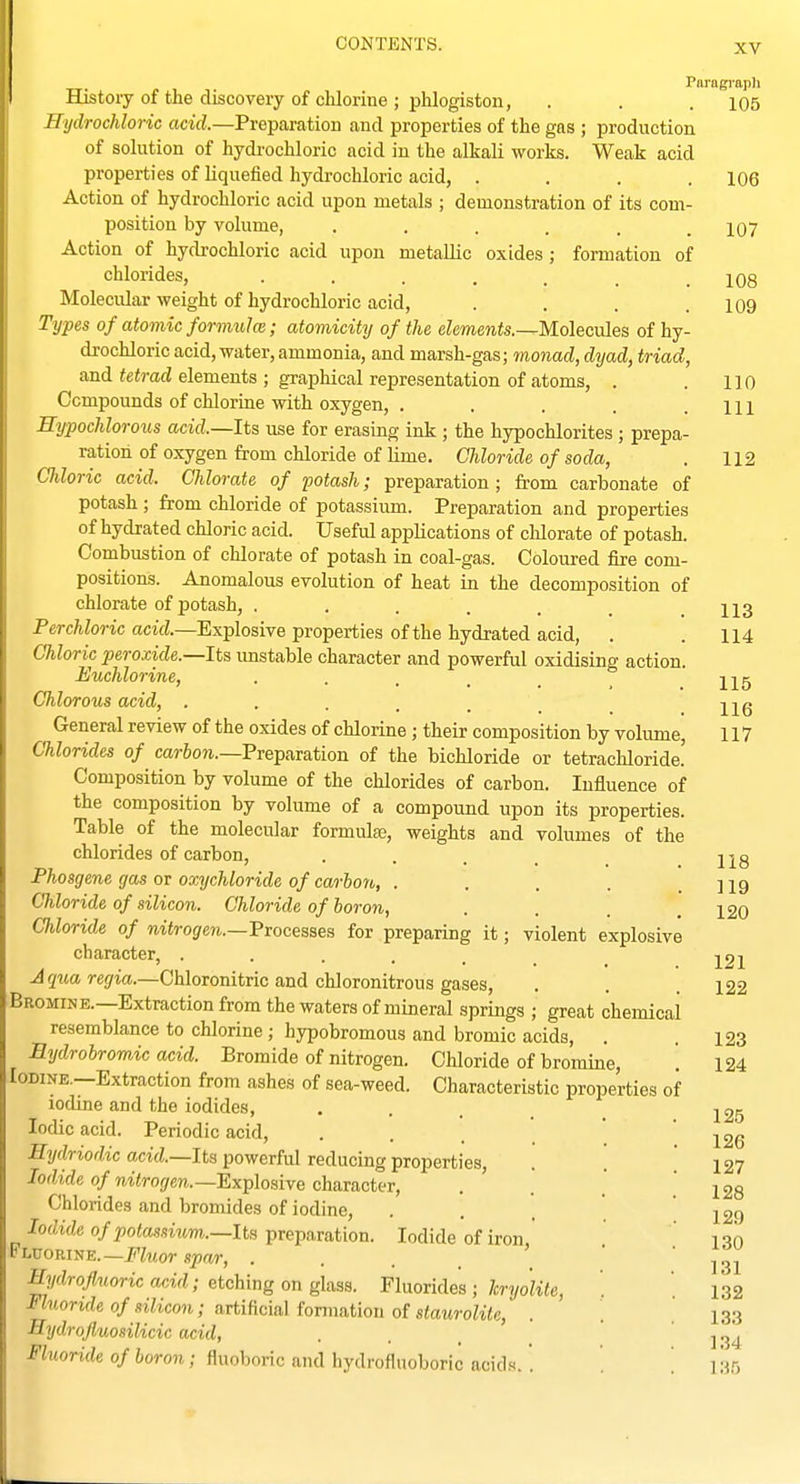 Paragi-apli Histoiy of the discovery of chlorine ; phlogiston, . . . i05 Hydrochloric acid.—Preparation and properties of the gas ; production of solution of hydi'ochloric acid in the alkali works. Weak acid properties of liquefied hydi'ochloric acid, . . . .106 Action of hydrochloric acid upon metals ; demonstration of its com- position by volume, . . . . . .107 Action of hydi'ochloric acid upon metallic oxides ; formation of chlorides, 108 Molecular weight of hydrochloric acid, . . . .109 Types of atomic formula; atomicity of the elements.—Molecules of hy- drochloric acid, water, ammonia, and marsh-gas; monad, dyad, triad, and ie«rad elements ; graphical representation of atoms, . . 110 Compounds of clilorine with oxygen, . . . . .111 Rypochlorous acid.—Its use for erasing ink ; the hypochlorites ; prepa- ration of oxygen from chloride of lime. Chloride of soda, . 112 Chloric acid. Chlorate of potash; preparation; from carbonate of potash; from chloride of potassium. Preparation and properties of hydrated chloric acid. Useful applications of clilorate of potash. Combustion of chlorate of potash in coal-gas. Coloured fire com- positions. Anomalous evolution of heat in the decomposition of chlorate of potash, , . . . . _ .113 Perchloric acid.—Explosive properties of the hydrated acid, . . 114 Chloric peroxide.—Its unstable character and powerful oxidising action. Euchlorine, . . . _ _ _ j^g Chlorous acid, ...... wq General review of the oxides of chlorine; their composition by vohmie, 117 Chlorides of car&on.—Preparation of the bichloride or tetrachloride! Composition by volume of the chlorides of carbon. Influence of the composition by volume of a compound upon its properties. Table of the molecular formulae, weights and volumes of the chlorides of carbon, . . . . _ j2g Phosgene gas or oxychloride of carhon, . . . . .119 Chloride of silicon. Chloride of boron, .... 120 Chloride of nitrogen.—PToceaaea for preparing it; violent explosive character, ....... 121 Aquaregia.—Chloronitric and chloronitrous gases, . . 122 Bromine.—Extraction from the waters of mineral springs ; great chemical resemblance to chlorine; hypobromous and bromic acids, . .123 Eydrobromic acid. Bromide of nitrogen. Chloride of bromine, . 124 Iodine.—Extraction from ashes of sea-weed. Characteristic properties of iodine and the iodides, . . . _ Iodic acid. Periodic acid, ... Hydriodic acid.—Its powerful reducing properties, Iodide of nitrogen.—Explosive character, Chlorides and bromides of iodine, Iodide of potassium.—Its preparation. Iodide of iron * Fluorine.—jp'feor sprir, . . . . ' Hydrofluoric acid; etching on glass. Fluorides ; hryoUte, Fluoride of silicon; artificial fonnation of staurolite, Hydrofluosilicic acid, Fluoride of boron; fluoboric and hydrofluoboric acids.. 125 126 127 128 129 130 131 132 133 134 135