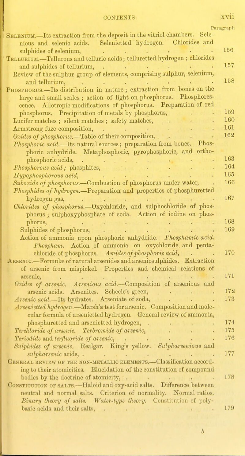 Paragraph Selenium.—Its extraction torn the deposit iii the vitriol chambers. Sele- nious and selenic acids. Selenietted hydrogen. Chlorides and sulphides of selenium, 156 Tellurium.—Telliu-ous and telluric acids; telluretted hydrogen ; chlorides and sulphides of tellurium, . . . . • .15/ Review of the sulphur group of elements, comprising sulphur, selenium, and tellurium, . . . . • • .158 Phosphorus.—Its distribution in nature ; extraction from bones on the large and small scales ; action of light on phosphorus. Phosphores- cence. Allotropic modifications of phosphorus. Preparation of red phosphorus. Precipitation of metals by phosphorus, . .159 Lucifer matches; silent matches; safety matches, . . . 160 Armstrong fuze composition, . . . . • .161 Oxides of phosphorus.—Table of their composition, . . . 162 Phosphoric acid.—Its natural soirrces; preparation from bones. Phos- phoric anhydride. Metaphosphoric, pyrophosphoric, and ortho- phosphoric acids, . ... . . .163 Phosphorous acid; phosphites, . . • • .164 Bypophospthorous acid, ...... 165 Suboxide of phosphorus.—Combustion of phosphorus under water, . 166 Phosphides of hydrogen.—Preparation and properties of phosphuretted hydrogen gas, ....... 167 Chlorides of phosphorus.—Oxychloride, and suJphochloride of phos- phorus ; sulphoxyphosphate of soda. Action of iodine on phos- phorus, ........ 168 Sulphides of phosphorus, . . . . . .169 Action of ammonia upon phosphoric anhydride. Phospharaic acid. Phospham. Action of ammonia on oxychloride and penta- chloride of phosphorus. Amides of phosphoric acid, . .170 Arsenic.—Formulae of natural arsenides and arseniosulphides. Extraction of arsenic from mispickel. Properties and chemical relations of arsenic, ........ 171 Oxides of arsenic. Arsenioiis acid.—Composition of arsenious and arsenic acids. Arsenates. Scheele's green, . . . 172 Arsenic acid.—Its hydrates. Arseniate of soda, . . .173 Arsenietted hydrogen.—Marsh's test for arsenic. Composition and mole- cular formula of arsenietted hydrogen. General review of ammonia, phosphuretted and arsenietted hydrogen, . . . . 174 Terchloride of arsenic. Terbromide of arsenic, . . .175 Teriodide and terfliioride of arsenic, . . ■ . .176 Sulphides of arsenic. Realgar. King's yellow. Sulpharsenious and sulpharsenic acids, . ... . . . . ] 77 General review of the non-metallio elements.—Classification accord- ing to their atomicities. Elucidation of the constitution of compound bodies by the doctrine of atomicity, . . . . .178 Constitution of salts.—Haloid and oxy-acid salts. Difference between neutral and normal salts. Criterion of normality. Normal ratios. Binary theory of salts. Water-type theory. Constitution of poly- basic acids and their salts, . . . . .17!) h