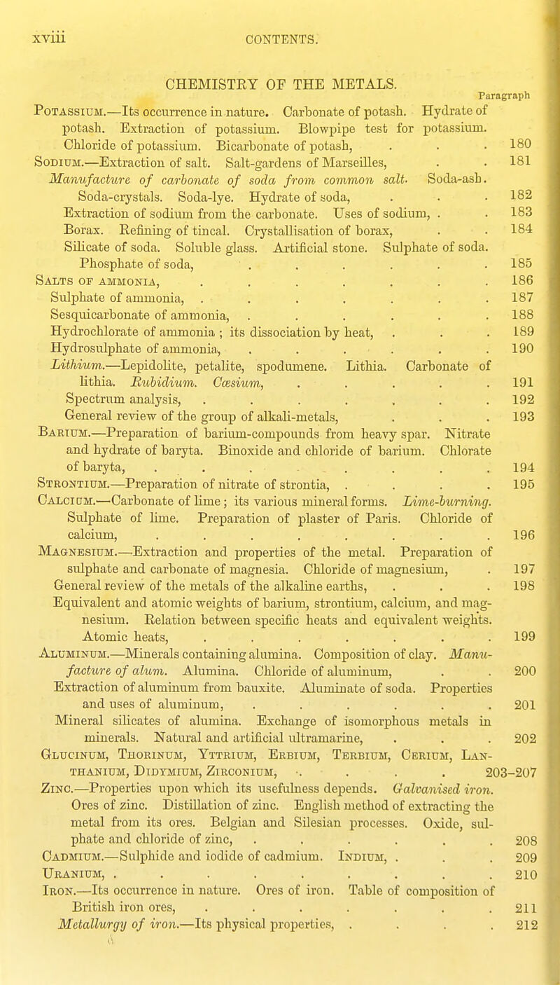 OHEMISTEY OF THE METALS. Paragraph Potassium.—Its occurrence in nature. Carbonate of potash. Hydrate of potash. Extraction of potassium. Blowpipe test for potassium. Chloride of potassium. Bicarbonate of potash, . . • 180 Sodium.—Extraction of salt. Salt-gardens of Marseilles, . . 181 Manufacture of carbonate of soda from common salt. Soda-ash. Soda-crystals. Soda-lye. Hydrate of soda, . . • 182 Extraction of sodium from the carbonate. Uses of sodium, . .183 Borax. Refining of tincal. Crystallisation of borax, . .184 Silicate of soda. Soluble glass. Artificial stone. Sulphate of soda. Phosphate of soda, . . . . . .185 Salts of ammonia, ....... 186 Sulphate of ammonia, ....... 187 Sesquicarbonate of ammonia, ...... 188 Hydrochlorate of ammonia ; its dissociation by heat, . . . 189 Hydrosulphate of ammonia, , . . . . .190 Lithium.—Lepidolite, petalite, spodumene. Litliia. Carbonate of lithia. Rubidium. Ccesium, ..... 191 Spectrum analysis, ....... 192 General review of the group of alkali-metals, . . . 193 Barium.—Preparation of barium-compounds from heavy spar. Nitrate and hydrate of baryta. Binoxide and chloride of barium. Chlorate of baryta, . . . . . . . . 194 Strontium.—Preparation of nitrate of strontia, . . . .195 Calcium.'—Carbonate of lime; its various mineral forms. Lime-burning. Sulphate of lime. Preparation of plaster of Paris. Chloride of calcium, ........ 196 Ma&nesium.—Extraction and properties of the metal. Preparation of sulphate and carbonate of magnesia. Chloride of magnesium, . 197 General review of the metals of the alkaline earths, . . . 198 Equivalent and atomic weights of barium, strontium, calcium, and mag- nesium. Relation between specific heats and equivalent weights. Atomic heats, . , . . . . .199 Aluminum.—Minerals containing alumina. Composition of clay. Mami- facture of alum. Alumina. Chloride of aluminum, . . 200 Extraction of aluminum from bauxite. Aluminate of soda. Properties and uses of aluminum, ...... 201 Mineral silicates of alumina. Exchange of isomorphous metals in minerals. Natural and artificial ultramarine, . . . 202 Glucinum, Thorinum, Yttrium, Erbium, Terbium, Cerium, Lan- THANIUM, DiDTMIUM, ZiRCONIUM, •. . . , 203-207 Zinc.—Properties upon which its usefulness depends. Galvanised iron. Ores of zinc. Distillation of zinc. English method of extracting the metal from its ores. Belgian and Silesian processes. Oxide, sul- phate and chloride of zinc, ...... 208 Cadmium.—Sulphide and iodide of cadmium. Indium, . . . 209 Uranium, ......... 210 Iron.—Its occurrence in nature. Ores of iron. Table of composition of British iron ores, . . . . . . .211 Metallurgy of iron.—Its physical properties, .... 212