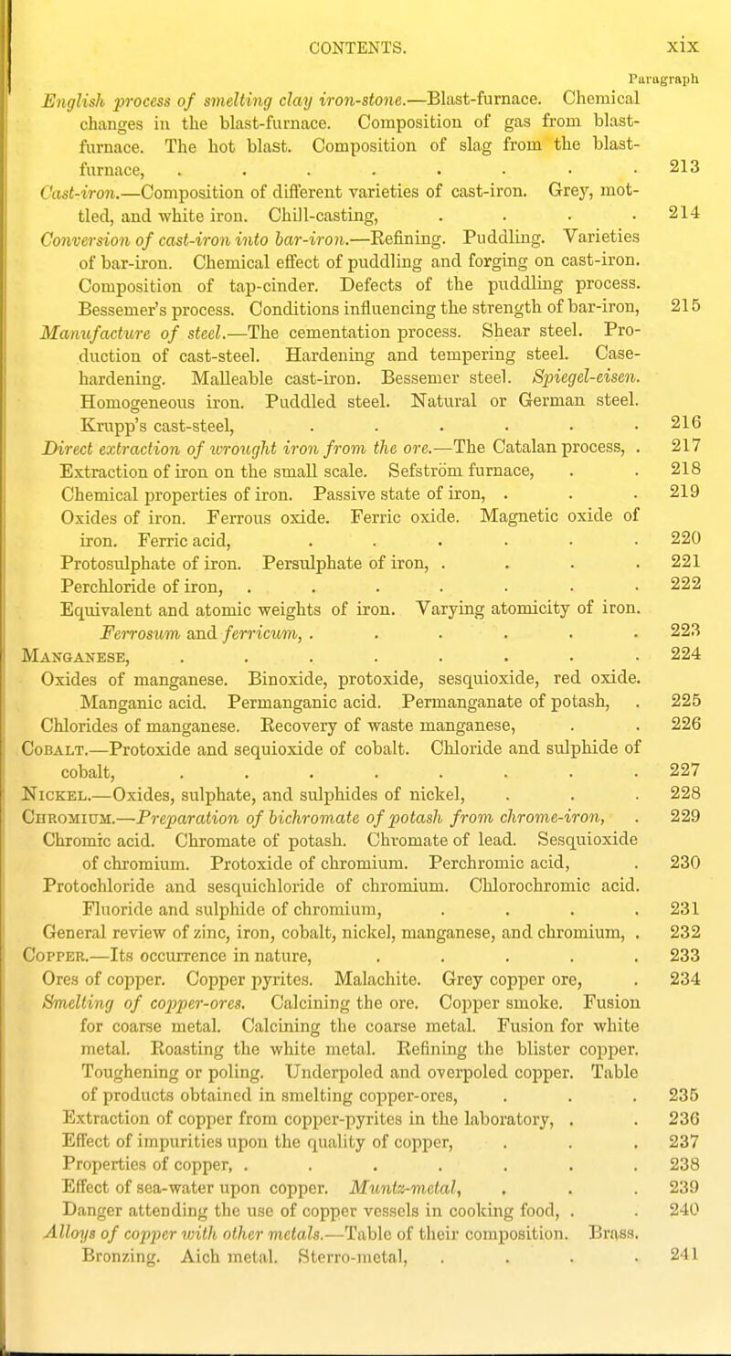Paragraph English process of smelting clay iron-stone.—Blast-furnace. Chemical changes in the blast-furnace. Composition of gas from blast- furnace. The hot blast. Composition of slag from the blast- furnace, ........ 213 Cast-iron.—Composition of different varieties of cast-iron. Grey, mot- tled, and white iron. Chill-casting, . . . .214 Conversion of cast-iron into bar-iron.—Eefining. Puddling. Varieties of bar-iron. Chemical effect of puddling and forging on cast-iron. Composition of tap-cinder. Defects of the puddling process. Bessemer's process. Conditions influencing the strength of bar-iron, 215 Manv,facture of steel.—The cementation process. Shear steel. Pro- duction of cast-steel. Hardening and tempering steel. Case- hardening. Malleable cast-iron. Bessemer steel. Spiegel-eisen. Homogeneous ii'on. Puddled steel. Natural or German steel. Krupp's cast-steel, ...... 216 Direct extraction of ^vrought iron from the ore.—The Catalan process, . 217 Extraction of iron on the small scale. Sefstrdm furnace, . . 218 Chemical properties of iron. Passive state of iron, . . .219 Oxides of iron. Ferrous oxide. Ferric oxide. Magnetic oxide of iron. Ferric acid, ...... 220 Protosulphate of iron. Persvdphate of iron, . . . .221 Perchloride of iron, ....... 222 Equivalent and atomic weights of iron. Varying atomicity of iron. Fei-roswm and ferricum, ...... 223 Manganese, ........ 224 Oxides of manganese. Binoxide, protoxide, sesquioxide, red oxide. Manganic acid. Permanganic acid. Pennanganate of potash, . 225 Chlorides of manganese. Eecovery of waste manganese, . . 226 Cobalt.—Protoxide and sequioxide of cobalt. Chloride and sulphide of cobalt, 227 Nickel.—Oxides, sulphate, and sulphides of nickel, . . . 228 Chromium.—Preparation of bichromate of potash from chrome-iron, . 229 Chromic acid. Chromate of potash. Chvomate of lead. Sesquioxide of chromium. Protoxide of chromium. Perchromic acid, . 230 Protochloride and sesquichloride of chromium. Chlorochromic acid. Fluoride and sulphide of chromium, . . . .231 General review of zinc, iron, cobalt, nickel, manganese, and chromium, . 232 Copper.—Its occurrence in nature, ..... 233 Ores of copper. Copper pyrites. Malachite. Grey copper ore, . 234 Smelling of copper-ores. Calcining the ore. Copper smoke. Fusion for coarse metal. Calcining the coarse metal. Fusion for white metal. Boasting the white metal. Refining the blister copper. Toughening or poling. Undeqjoled and overpoled cojiper. Table of products obtained in smelting copper-ores, . . . 235 Extraction of copper from copper-pyrites in the laboratory, . . 236 Effect of impurities upon the quality of copper, . . . 237 Properties of copper, ....... 238 Effect of sea-water upon copper. Mimlz-metal, . . . 239 Danger attending the use of copper vessels in cooking food, . . 240 Alloys of copper with other metals.—Table of their composition. Brass. Bronzing. Aich metal. Sterro-metal, . . . .241