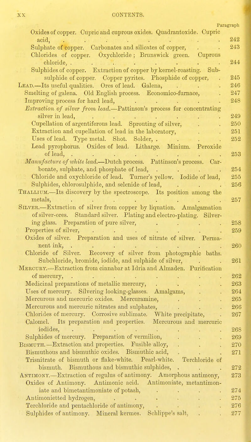 Paragraph Oxides of copper. Cupric and cuprous oxides. Quadrantoxide. Cupric acid, ...... . . 242 Sulphate of coi^per. Carbonates and silica,tes of copper, . . 243 Chlorides of copper. Oxychloride; Branswick green. Cuprous chloride, ........ 244 Sulphides of copper. Extractionof copper by kernel-roasting. Sub- sulphide of copper. Copper pyrites. Phosphide of copper, . 245 Lead.—Its useful qualities. Ores of lead. Galena, . . . 246 Smelting of galena. Old English process. Economico-fumace, . 247 Improving process for hard lead, ..... 248 Extraction of silver from lead.—Pattinson's process for concentrating silver in lead, ....... 249 Cupellation of argentiferous lead. Sprouting of silver, . . 250 Extraction and cupellation of lead in the laboratory, . . 251 Uses of lead. Type metal. Shot. Solder, .... 252 Lead pyrophorus. Oxides of lead. Litharge. Minium. Peroxide of lead, ........ 253 Manufacture of white lead.—Dutch process. Pattinson's process. Car- bonate, sulphate, and phosphate of lead, .... 254 Chloride and oxychloride of lead. Turner's yellow. Iodide of lead, 255 Sulphides, chlorosulphide, and selenide of lead, . . . 256 Thallium.—Its discovery by the spectroscope. Its position among the metals, ........ 257 Silver.—Extraction of silver from copper by liquation. Amalgamation of silver-ores. Standard silver. Plating and electro-plating. Silver- ing glass. Preparation of pure silver, .... 258 Proj)erties of silver, ....... 259 Oxides of silver. Preparation and uses of nitrate of silver. Perma- nent ink, ........ 260 Chloride of Silver. Recoveiy of silver from photographic baths. Subchloride, bromide, iodide, and sulphide of silver, . . 261 Mercury.—Extraction from cinnabar at Idria and Almaden. Purification of mercury, ........ 262 Medicinal preparations of metallic mercury, .... 263 Uses of mercury. Silvering looking-glasses. Amalgams, . . 264 Mercurous and mercuric oxides. Mercuramine, . . . 265 Mercurous and mercuric nitrates and sulphates, . . . 266 Chlorides of mercury. Corrosive sublimate. White precipitate, . 267 Calomel. Its preparation and properties. Mercurous and mercuric iodides, ........ 268 Sulphides of mercury. Preparation of vermilion, . . . 269 Bismuth.—Extraction and properties. Fusible alloy, . . , 270 Bismuthous and bismuthic oxides. Bismuthic acid, . . . 271 Trisnitrate of bismuth or flake-white. Pearl-white. Terchloride of bismuth. Bismuthous and bismuthic sulphides, . . . 272 A.NTIMONY.—Extraction of regulus of antimony. Amorphous antimony, 273 Oxides of Antimony. Antimonic acid. Antimoniate, metantimon- iate and bimetautimoniate of potash, .... 274 Antimoniettcd hydrogen, ...... 275 Terchloride and pentachloride of antimony, .... 276 Sulphides of antimony. Mineral kermes. Schlippe's salt, . . 277