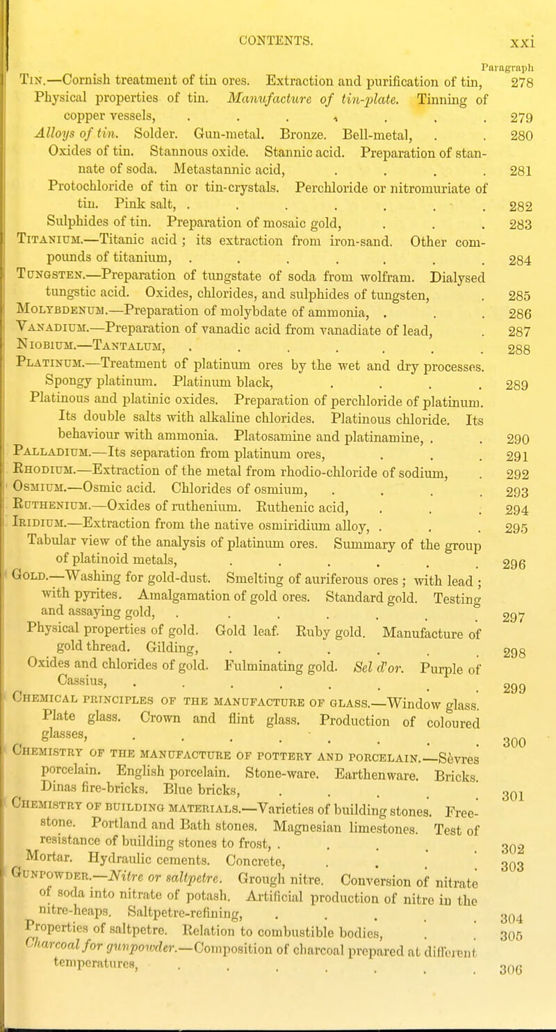 Paragraph Tin.—Cornish treatment of tin ores. Extraction and purification of tin, 278 Physical properties of tiu. Manufacture of tin-plate. Tinning of copper vessels, . . . , . . .279 Alloys of tin. Solder. Gun-metal. Bronze. Bell-metal, . . 280 Oxides of tin. Stannous oxide. Stannic acid. Preparation of stan- nate of soda. Metastamiic acid, .... 281 Protochloride of tin or tin-crystals. Perchloride or nitromuriate of tin. Pink salt, . . . . . . . £82 Sulphides of tin. Preparation of mosaic gold, . . . 283 Titanium.—Titanic acid ; its extraction from ii-on-sand. Other com- poimds of titanium, ....... 284 Tungsten.—Preparation of tungstate of soda from wolfram. Dialysed tungstic acid. Oxides, chlorides, and sulphides of tungsten, . 285 Molybdenum.—Preparation of molybdate of ammonia, , . . 286 Vanadium.—Preparation of vanadic acid from vanadiate of lead, . 287 Niobium.—Tantalum, ....... 288 Platinum.—Treatment of platinum ores by the wet and dry processes. Spongy platinmn. Platinum black, .... 289 Platinous and platinic oxides. Preparation of perchloride of platinum. Its double salts with alkaline chlorides. Platinous chloride. Its behaviour with ammonia. Platosamine and platinamine, . . 290 Palladium.—Its separation from platinum ores, . . .291 Ehodium.—Extraction of the metal from rhodio-chloride of sodium, . 292 Osmium.—Osmic acid. Chlorides of osmium, .... 293 Ruthenium.—Oxides of ruthenium. Euthenic acid, . . . 294 Iridium.—Extraction from the native osmiridium alloy, . . . 295 Tabular view of the analysis of platinum ores. Summary of the group of platinoid metals, ...... 296 Gold.—Washmg for gold-dust. Smelting of auriferous ores ; with lead ; with pyrites. Amalgamation of gold ores. Standard gold. Testing and assaying gold, . ..... 297 Physical properties of gold. Gold leaf. Euby gold. Manufacture of goldthread. Gilding, ...... 298 Oxides and chlorides of gold. Fulminating gold. Sel (Por. Purple of Cassius, ..... Chemical principles of the manufacture of glass.—Window glass. Plate glass. Crown and flint glass. Production of coloured glasses, Chemistry of the manufacture of pottery and porcelain.—Sevres porcelain. English porcelain. Stone-ware. Earthenware. Bricks. Dmas fire-bricks. Blue bricks, • • . . Chemistry of building materials.—Varieties of building stones. Free- stone. Portland and Bath stones. Magnesiau limestones. Test of resistance of building stones to frost, .... 302 Mortar. Hydraulic cements. Concrete, . . ' 303 GuNPowDER.-JSrt<rc or saltpetre. Grough nitre. Conversion of nitrate of soda into nitrate of potash. Ai-tificial production of nitre iu the nitre-heaps. Saltpetre-refining, . . . . .304 Properties of saltpetre. Eelation to combustible bodies, . '. 305 Charcoal for (/itwiJoivrfer.—Composition of charcoal prepared at diffoieiit temperatures, • . . . . 306 299 300 301