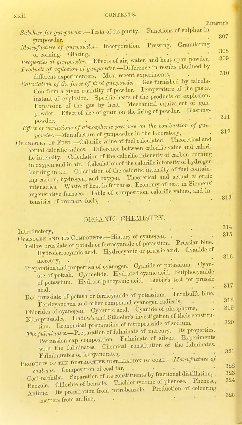 Otanogen and its Compounds.—History of cyanogen, . ' Yellow prussiate of potash or ferrocyanide of potassium. Prussian blue^ Hydroferrocyanic acid. Hydrocyanic or prussic acid. Cyanide ot mercury, . • • • ~ • rt Preparation and properties of cyanogen. Cyanide of potassium. Cyan- ate of potash. Cyamelide. Hydrated cyanic acid. Sulphocyanide of potassium. Hydrosulphocyanic acid. Liebig's test for prussic Bed prus'siate of potash or ferricyanide of potassium. Turnbull's blue. Ferricyanogen and other compound cyanogen radicals, . • Chlorides of cyanogen. Cyanuric acid. Cyanide of phosphorus, . 319 Nitroprussides. Hadow's and Stiideler's investigation of then- constitu- tion Economical preparation of nitroprusside of sodium, The fuZminaies.-Preparation of fulminate of mercury. Its properties. Percussion cap composition. Fulminate of silver. Experiments with the fulminates. Chemical constitution of the fulminates. Fulmiuurates or isocyanurates, . •  , Products of the destructive distillation of coau—Manufacture of coal-gas. Composition of coal-tar, . • ^. • .. ■ ^. ' tt Coal-naphtha. Separation of its constituents by fractional distiUation 32 Bemole Chloride of benzole. Trichlorhydrme of phenose. Phenose, 32 Sue. Its preparation from nitroben.ole. Production of colouring matters from aniline, 307 308 xxii CONTENTS. Paragraph Sulphur for gmqiowder.—Tests of its purity. Functions of sulphur in gunpowder, . • • • • ' ' Mamifacture of gunpowder.—Inco^^ox&tion. Pressing. Granulating or corning.. Glazing, . • • • ' i ' onn Properties of ^impoiycier.—Effects of air, water, and heat upon powder, 309 Products of explosion of gunpoioder.—DiSeveiice in results obtamed by different experimenters. Most recent experiments, • • 310 Calculation of the force of fired gunpoiuder.—Gas furnished by calcuhi- tion from a given quantity of powder. Temperature of the gas at instant of explosion. Specific heats of the products of explosion. Expansion of the gas by heat. Mechanical equivalent of gun- powder. Effect of size of grain on the firing of powder. Blastmg- powder, . ■ • • • ' ■ r Effect of variations of atmospheric pressure on the combustion of gun- Moiwcfer.—Manufacture of gunpowder in the laboratory, . Chemistry of FuEL.-Calorific value of fiiel calculated. Theoretical and actual calorific values. Difference between calorific value and calori- fic intensity. Calculation of the calorific intensity of carbon burnmg in oxyo-en and in air. Calculation of the calorific intensity of hydi-ogen burninc in air. Calculation of the calorific intensity of fuel contain- ing carbon, hydrogen, and oxygen. Theoretical and actual calorific intensities. Waste of heat in furnaces. Economy of heat m Siemens regenerative furnace. Table of composition, calorific values, and in- tensities of ordinary fuels, OEGANIC CHEMISTEY. . • 314 Introductory, . . • • • _ n „„T,^ IHc+rmr nf pirnnnD-p.n. . . • Oio 311 312 313 316 320 321 32