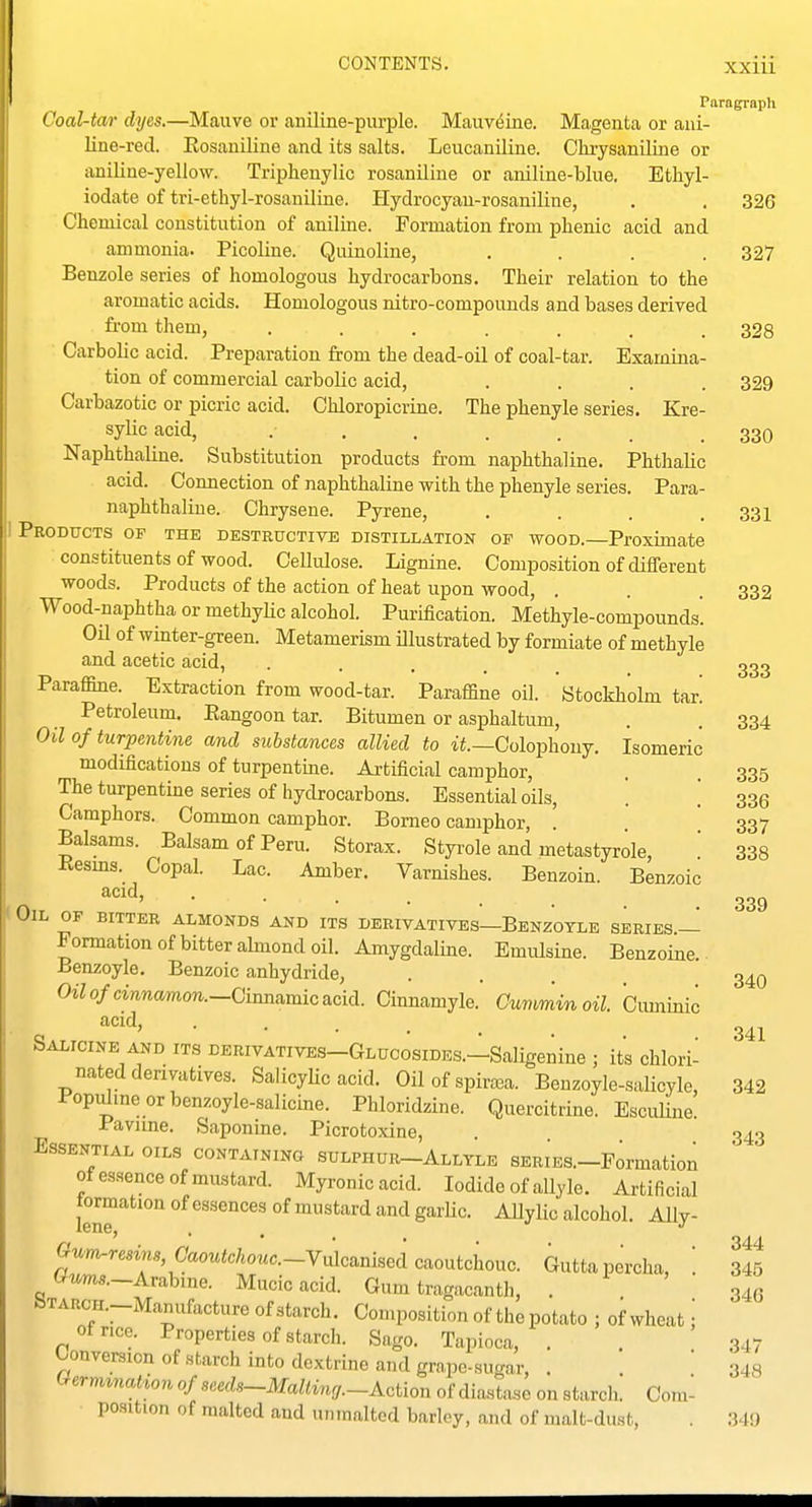 Paragraph Coal-tar dyes.—Mauve or aniline-purple. Mauv^ine. Magenta or ani- line-red. Eosauiline and its salts. Leucaniline. Chi-ysaniline or aniline-yellow. Tripheuylic rosaniline or aniline-blue. Ethyl- iodate of tri-ethyl-rosanilLne. Hydrocyan-rosaniline, Chemical constitution of anilme. Formation from phenic acid and ammonia. Picoline. Quinoline, .... Benzole series of homologous hydrocarbons. Their relation to the aromatic acids. Homologous nitro-compouuds and bases derived from them, Carbolic acid. Preparation from the dead-oil of coal-tar. Examina- tion of commercial carbolic acid, .... Carbazotic or picric acid. Chloropicrine. The phenyle series. Kre- sylic acid, Naphthaline. Substitution products from naphthaline. Phthalic acid. Connection of naphthaline with the phenyle series. Para- naphthaliue. Chrysene. Pyrene, .... Products of the destructive distillation op wood.—Proximate constituents of wood. CeUulose. Lignine. Composition of different woods. Products of the action of heat upon wood, . Wood-naphtha or methyhc alcohol. Purification. Methyle-compounds. Oil of winter-green. Metamerism illustrated by formiate of methyle and acetic acid, .... Paraffine. Extraction from wood-tar. Paraffine oil. Stockholm tar! Petroleum. Eangoon tar. Bitumen or asphaltum, Oil of turpentine and substances allied to Colophony. Isomeric modifications of turpentine. Artificial camphor, The turpentine series of hydrocarbons. Essential oils. Camphors. Common camphor. Borneo camphor, ! Balsams. Balsam of Peru. Storax. Styrole and metastyrole, Kesms. Copal. Lac. Amber. Varnishes. Benzoin. Benzoic acid, . . ^ Oil OF BITTER ALMONDS AND ITS DERIVATIVES—BeNZOTLE SERIES — Formation of bitter abnond oil. Amygdaline. Emulsine. Benzoine. Benzoyle, Benzoic anhydride, Oz7o/cwncwnon.-Cinnamicacid. Cinnamyle.' Cummin oil Oiuninic acid, . . . _ Salicine AND ITS derivatives-Glucosides.—Saligenine ; its chlori- nated derivatives. SalicyUc acid. Oil of spiraja. Beuzoyle-salicyle, Popi^ineorbenzoyle-salicine. Phloridzine. Quercitrine. EscuUne. Pavime. Saponine. Picrotoxine, Essential oils containing sulphur-Alltle SERiEa-Formation otes.sence of mustard. Myronicacid. Iodide of allyle. Artificial tormation of essences of mustard and garUc. Allylic alcohol. Ally- Gum.resins,Caoutchouc.-Y^AcmlHei caoutchouc. Gutta percha, Gums.-Arabme. Mucic acid. Gum tragacanth, . »TARCH.-Manufacture of starch. Composition of the potato ; ofwheat of rice. Properties of starch. Sago. Tapioca, . Unversion of starch into dextrine and grape-sucrar (^ermmation of seeds-Mallincj.-Action of diastase on starcii. Com- position of malted and unmalted barley, and of malt-dust, . 34!) 326 327 328 329 330 331 332 333 334 335 336 337 338 339 340 341 342 343 344 345 34G .347 348