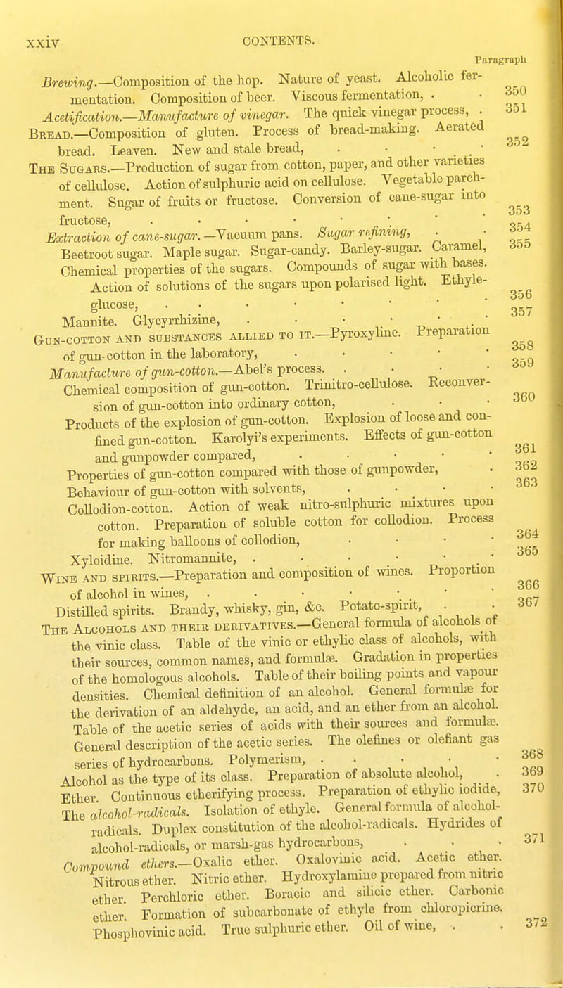 Paragraph JSrewMij/.—Composition of the hop. Nature of yeast. Alcoholic fer- mentation. Composition of beer. Viscous fermentation, . • Acetification.—Manufacture of vinegar. The quick vinegar process, . 3ol Bread.—Composition of gluten. Process of bread-making. Aerated bread. Leaven, New and stale bread, . . • _ • The Sugars.—Production of sugar from cotton, paper, and other varieties of ceUulose. Action of sulphuric acid on cellulose. Vegetable parch- ment. Sugar of fruits or fructose. Conversion of cane-sugar into fructose, oka Extraction of cane-sugar.-Y&cmim^&ns. Sugar refimng, . • Beetroot sugar. Maple sugar. Sugar-candy. Barley-sugar. Caramel, 60^ Chemical properties of the sugars. Compounds of sugar with bases. Action of solutions of the sugars upon polarised light. Ethyle- glucose, Mannite. Glycyrrhizine, . • ■ ' -n, ' ' Gun-cotton and substances allied to iT.-Pyroxyhne. Preparation of gun-cotton in the laboratory, . • • • ' ^ Manufacture of gun-cotton.—AbeVs process. . . • • •^'^ Chemical composition of gun-cotton. Trinitro-ceUulose. Keconver- sion of gun-cotton into ordinary cotton, . • . Products of the explosion of gun-cotton. Explosion of loose and con- fined gun-cotton. Karolyi's experiments. Effects of gim-cotton and gunpowder compared, . • • • ' ofn Properties of gun-cotton compared with those of gunpowder, • Behaviour of gun-cotton with solvents, . • • • CoUodion-cotton. Action of weak nitro-sulphuric mixtures upon cotton. Preparation of soluble cotton for coUodion. Process for making balloons of collodion, ... - 364 Xyloidiae. Nitromannite, . • • ■ • . • Wine and spirits.—Preparation and composition of wmes. Proportion of alcohol in wines, . . • • • _ ■ 'op? Distilled spirits. Brandy, whisky, gin, &c. Potato-spirit, . • The Alcohols and their derivatives.—General formula of alcohols of the vinic class. Table of the vinic or ethylic class of alcohols, with their sources, common names, and formultE. Gradation in properties of the homologous alcohols. Table of their boiling points and vapour densities. Chemical definition of an alcohol. General formulaj for the derivation of an aldehyde, an acid, and an ether from an alcohol. Table of the acetic series of acids with then- soiurces and formulaj. General description of the acetic series. The defines or defiant gas series of hydrocarbons. Polymerism, . ' frl Alcohol as the type of its class. Preparation of absolute alcohol, . 369 Ether Continuous etherifying process. Preparation of ethylic iodide, 3/0 The alcohol-radicals. Isolation of ethyle. General formula of alcohol- radicals. Duplex constitution of the alcohol-radicals. Hydrides oi alcohol-radicals, or marsh-gas hydrocarbons, . • 371 Compound ct/tcrs.-Oxalic ether. Oxaloviuic acid. Acetic ether. Nitrous ether. Nitric ether. Hydroxylamine prepared from nitric ether Perchloric ether. Boracic and silicic ether. Carbomc ether Formation of subcarbonate of ethyle from chloropicrme. Phosphovinicacid. True sulphuric ether. Oil of wine, , . 372