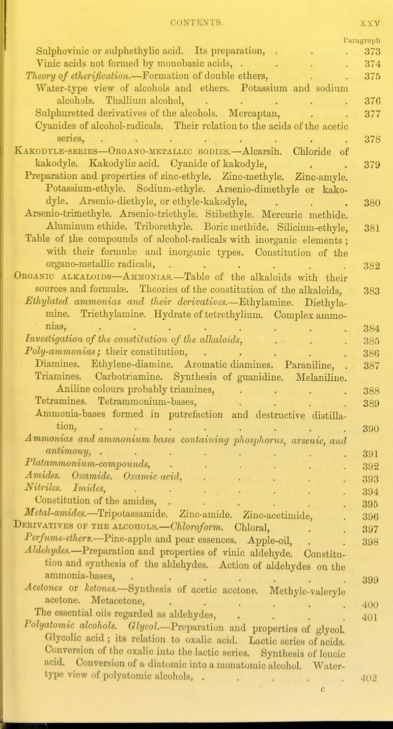 Siilphoviuic or sulphethylio acid. Its preparation, Vinic acids not formed by monobasic acids, .... Theory of ether ijication.—Formation of double ethers. Water-type view of alcoliols and ethers. Potassium and sodium alcohols. Thallium alcohol, . . , . . Sulphuretted derivatives of the alcohols. Mercaptan, Cyanides of alcohol-radicals. Their relation to the acids of the acetic series, ........ Kakodyle-series—Organo-metallic bodies.—Alcarsin. Chloride of kakodyle. Kakodylic acid. Cyanide of kakodyle, Preparation and properties of zinc-ethyle, Zinc-methyle. Zinc-amyle. Potassium-ethyle. Sodium-ethyle. Arsenio-dimethyle or kako- dyle. Arsenio-diethyle, or ethyle-kakodyle, Arsenio-trimethyle. Arsenio-triethyle. Stibethyle. Mercuric methide. Aluminum ethide. Triborethyle. Boric methide. SUicium-ethyle, Table of the compounds of alcohol-radicals with inorganic elements; with their formulte and inorganic types. Constitution of the organo-metaUic radicals, ...... Organic alkaloids—Ammonias.—Table of the alkaloids with their sources and formulae. Theories of the constitution of the alkaloids, Ethylated ammonias and their derivatives.—Ethylamine. Diethyla- miue. Triethylamine. Hydrate of tetrethylium. Complex ammo- nias, ....... Investigation of the constitution of the allcaloids, Poly-ammonias; their constitution, .... Diamines. Ethylene-diamine. Aromatic diamines. Paraniline, Triamines. Carbotriamine. Synthesis of guanidine. MelaniHue, Aniline colours probably triamines, Tetramines. Tetrammonium-bases, Ammonia-bases formed in putrefaction and destructive distilla tion, ....... Ammonias and ammonium bases containing phosphorics, arsenic, and antimony, . Platammonium-compounds, Amides. Oxamide. Ooca/mic acid, Nitriles. Imides, Constitution of the amides. Metal-amides.—Tripotassamide. Zinc-amide Derivatives of the alcohols.—Chloroform. Per/itme-ei/ters.—Pine-apple and pear essences. Apple-oil, J.ZcZe%des.—Preparation and properties of vmic aldehyde. Constitu- tion and synthesis of the aldehydes. Action of aldehydes on the ammonia-bases, . • . . . . Acetones or ketones.—Synthesis of acetic acetone. acetone. Metacetone, ..... The essential oils regarded as aldehydes, .... Polyatomic alcohols. GZi/co^.—Preparation and properties of glycol. Glycolic acid ; its relation to oxalic acid. Lactic series of acids. Conversion of the oxalic into the lactic series. Synthesis of leucic acid. Conversion of a diatomic into a monatomic alcohol. Water- type view of polyatomic alcohols, ..... I'aragriiph . 373 . 374 . 375 Zinc-acetiinide, Chloral, Methyle-valeryle 376 377 378 379 380 381 382 383 384 385 386 387 388 389 390 391 392 393 394 395 396 397 398 399 400 401 402